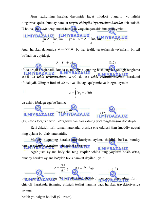  
 
 
Jism tezligining harakat davomida faqat miqdori o‘zgarib, yo‘nalishi 
o‘zgarmas qolsa, bunday harakat to‘g‘ri chiziqli o‘zgaruvchan harakat deb ataladi. 
U holda, 
adt
d
 
 tenglamani berilgan vaqt chegarasida integrallaymiz: 



t
a t dt
d
0
)
(

 
 
yoki  
 

t
t dt
a
0
)
(
0

  
(11) 
Agar harakat davomida 
a  const
 bo‘lsa, tezlik va tezlanish yo‘nalishi bir xil 
bo‘ladi va quyidagi, 
 at

0

 
 
 
 
(3.7) 
ifoda orqali aniqlanadi. Bunda 
0
  moddiy nuqtaning boshlang‘ich tezligi; tenglama 
a  0
 da tekis tezlanuvchan, 
a  0
 da esa tekis sekunlanuvchan harakatni 
ifodalaydi. Olingan ifodani 
dt
ds
 
 ifodaga qo‘yamiz va integrallaymiz: 



t
at dt
s
0
0
)
(
 
va ushbu ifodaga ega bo‘lamiz: 
2
2
0
at
t
s


  
 
 
(12) 
(12)-ifoda to‘g‘ri chiziqli o‘zgaruvchan harakatning yo‘l tenglamasini ifodalaydi. 
Egri chiziqli turli-tuman harakatlar orasida eng oddiysi jism (moddiy nuqta) 
ning aylana bo‘ylab harakatidir. 
Moddiy nuqtaning harakat trayektoriyasi aylana shaklida bo‘lsa, bunday 
harakat aylanma harakat deb ataladi.(5-rasm) 
Agar jism aylana bo‘yicha teng vaqtlar ichida teng yoylarni bosib o‘tsa, 
bunday harakat aylana bo‘ylab tekis harakat deyiladi, ya’ni: 
t
s

  
 ;       
 
 
R
s
                    (13) 
bu yerda, s
  - jismning t
  vaqt davomida bosib o‘tgan yoyning uzunligi. Egri  
chiziqli harakatda jismning chiziqli tezligi hamma vaqt harakat trayektoriyasiga 
urinma  
bo‘lib yo‘nalgan bo‘ladi (5 – rasm). 
