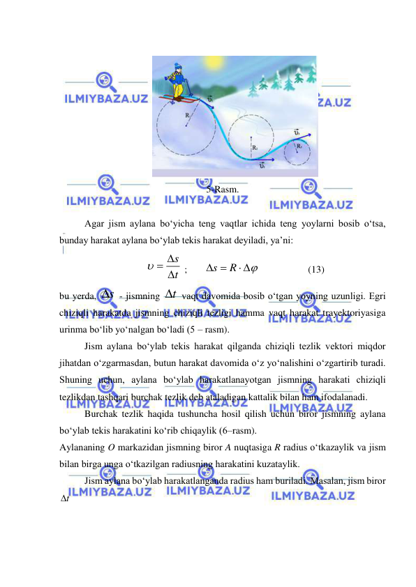  
 
 
 
5-Rasm. 
 
Agar jism aylana bo‘yicha teng vaqtlar ichida teng yoylarni bosib o‘tsa, 
bunday harakat aylana bo‘ylab tekis harakat deyiladi, ya’ni: 
t
s

  
 ;       
 
 
R
s
                    (13) 
bu yerda, s
  - jismning t
  vaqt davomida bosib o‘tgan yoyning uzunligi. Egri 
chiziqli harakatda jismning chiziqli tezligi hamma vaqt harakat trayektoriyasiga 
urinma bo‘lib yo‘nalgan bo‘ladi (5 – rasm). 
Jism aylana bo‘ylab tekis harakat qilganda chiziqli tezlik vektori miqdor 
jihatdan o‘zgarmasdan, butun harakat davomida o‘z yo‘nalishini o‘zgartirib turadi. 
Shuning uchun, aylana bo‘ylab harakatlanayotgan jismning harakati chiziqli 
tezlikdan tashqari burchak tezlik deb ataladigan kattalik bilan ham ifodalanadi. 
Burchak tezlik haqida tushuncha hosil qilish uchun biror jismning aylana 
bo‘ylab tekis harakatini ko‘rib chiqaylik (6–rasm). 
Aylananing O markazidan jismning biror A nuqtasiga R radius o‘tkazaylik va jism 
bilan birga unga o‘tkazilgan radiusning harakatini kuzataylik. 
Jism aylana bo‘ylab harakatlanganda radius ham buriladi. Masalan, jism biror 
t
   
 
