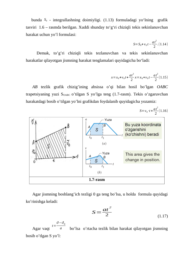 bunda  S0 - integrallashning doimiyligi. (1.13) formuladagi yo‘lning  grafik
tasviri  1.6 – rasmda berilgan. Xuddi shunday to‘g‘ri chiziqli tekis sekinlanuvchan
harakat uchun yo’l formulasi:
S=S0+v0t−at
2
2 .(1.14)
Demak,  to’g’ri  chiziqli  tekis  tezlanuvchan  va  tekis  sekinlanuvchan
harakatlar qilayotgan jismning harakat tenglamalari quyidagicha bo‘ladi:
 x=x0+v0t+ at
2
2 x=x0+v0t−at
2
2 (1.15)
AB tezlik  grafik  chizig’ining  absissa  o’qi  bilan  hosil  bo’lgan  OABC
trapetsiyaning yuzi SOABC  o’tilgan S yo’lga teng (1.7-rasm).  Тekis o’zgaruvchan
harakatdagi bosib o’tilgan yo’lni grafikdan foydalanib quyidagicha yozamiz: 
S=v0∙t + at
2
2 (1.16)
1.7-rasm
Agar jismning boshlang’ich tezligi 0 ga teng bo’lsa, u holda  formula quyidagi
ko’rinishga keladi:
S=at 2
2
                                         (1.17)
Agar vaqt 
t=
ϑ−ϑ 0
a
  bo’lsa  o’rtacha tezlik bilan harakat qilayotgan jismning
bosib o’tlgan S yo’l:
