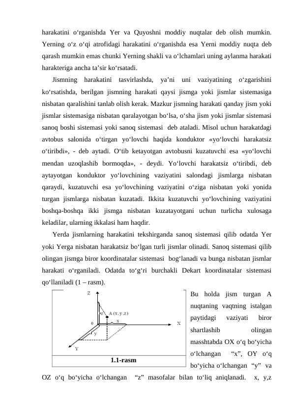 harakatini  o‘rganishda  Yer  va  Quyoshni  moddiy  nuqtalar  deb  olish  mumkin.
Yerning o‘z o‘qi atrofidagi harakatini o‘rganishda esa Yerni moddiy nuqta deb
qarash mumkin emas chunki Yerning shakli va o‘lchamlari uning aylanma harakati
harakteriga ancha ta’sir ko‘rsatadi.
Jismning  harakatini  tasvirlashda,  ya’ni  uni  vaziyatining  o‘zgarishini
ko‘rsatishda, berilgan jismning harakati qaysi  jismga yoki jismlar sistemasiga
nisbatan qaralishini tanlab olish kerak. Mazkur jismning harakati qanday jism yoki
jismlar sistemasiga nisbatan qaralayotgan bo‘lsa, o‘sha jism yoki jismlar sistemasi
sanoq boshi sistemasi yoki sanoq sistemasi  deb ataladi. Misol uchun harakatdagi
avtobus  salonida  o‘tirgan  yo‘lovchi  haqida  konduktor  «yo‘lovchi  harakatsiz
o‘tiribdi», - deb aytadi. O‘tib ketayotgan avtobusni kuzatuvchi esa «yo‘lovchi
mendan  uzoqlashib  bormoqda»,  -  deydi.  Yo‘lovchi  harakatsiz  o‘tiribdi,  deb
aytayotgan  konduktor  yo‘lovchining  vaziyatini  salondagi  jismlarga  nisbatan
qaraydi,  kuzatuvchi  esa  yo‘lovchining  vaziyatini  o‘ziga  nisbatan  yoki  yonida
turgan jismlarga nisbatan  kuzatadi. Ikkita kuzatuvchi  yo‘lovchining vaziyatini
boshqa-boshqa  ikki  jismga  nisbatan  kuzatayotgani  uchun  turlicha  xulosaga
keladilar, ularning ikkalasi ham haqdir.
Yerda jismlarning harakatini tekshirganda sanoq sistemasi qilib odatda Yer
yoki Yerga nisbatan harakatsiz bo‘lgan turli jismlar olinadi. Sanoq sistemasi qilib
olingan jismga biror koordinatalar sistemasi  bog‘lanadi va bunga nisbatan jismlar
harakati  o‘rganiladi.  Odatda  to‘g‘ri  burchakli  Dekart  koordinatalar  sistemasi
qo‘llaniladi (1 – rasm).
Bu  holda  jism  turgan  A
nuqtaning  vaqtning  istalgan
paytidagi  vaziyati  biror
shartlashib
 
olingan
masshtabda OX o‘q bo‘yicha
o‘lchangan   “x”,  OY  o‘q
bo‘yicha o‘lchangan  “y”  va
OZ  o‘q  bo‘yicha  o‘lchangan   “z”  masofalar  bilan  to‘liq  aniqlanadi.   x,  y,z
1.1-rasm
