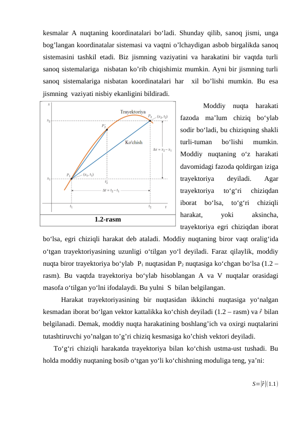 kesmalar A nuqtaning koordinatalari bo‘ladi. Shunday qilib, sanoq jismi,  unga
bog’langan koordinatalar sistemasi va vaqtni o’lchaydigan asbob birgalikda sanoq
sistemasini tashkil etadi. Biz jismning vaziyatini va harakatini bir vaqtda turli
sanoq sistemalariga  nisbatan ko’rib chiqishimiz mumkin. Ayni bir jismning turli
sanoq sistemalariga  nisbatan koordinatalari  har   xil bo’lishi  mumkin. Bu esa
jismning  vaziyati nisbiy ekanligini bildiradi.
Moddiy nuqta harakati
fazoda ma’lum chiziq bo‘ylab
sodir bo‘ladi, bu chiziqning shakli
turli-tuman 
bo‘lishi 
mumkin.
Moddiy nuqtaning o‘z harakati
davomidagi fazoda qoldirgan iziga
trayektoriya 
deyiladi.
 Agar
trayektoriya 
to‘g‘ri 
chiziqdan
iborat 
bo‘lsa,
 to‘g‘ri 
chiziqli
harakat,
 yoki 
aksincha,
trayektoriya egri chiziqdan iborat
bo‘lsa,  egri chiziqli harakat deb ataladi.  Moddiy nuqtaning biror vaqt oralig‘ida
o‘tgan trayektoriyasining uzunligi o‘tilgan yo‘l deyiladi.  Faraz qilaylik,  moddiy
nuqta biror trayektoriya bo‘ylab  Р1 nuqtasidan Р2 nuqtasiga ko‘chgan bo‘lsa (1.2 –
rasm).  Bu vaqtda trayektoriya bo‘ylab hisoblangan A va V nuqtalar orasidagi
masofa o‘tilgan yo‘lni ifodalaydi. Bu yulni  S  bilan belgilangan.
Harakat trayektoriyasining bir nuqtasidan ikkinchi nuqtasiga yo‘nalgan
kesmadan iborat bo‘lgan vektor kattalikka ko‘chish deyiladi (1.2 – rasm) va ⃗r bilan
belgilanadi. Demak, moddiy nuqta harakatining boshlang’ich va oxirgi nuqtalarini
tutashtiruvchi yo’nalgan to’g’ri chiziq kesmasiga ko’chish vektori deyiladi.
To‘g‘ri chiziqli harakatda trayektoriya bilan ko‘chish ustma-ust tushadi.  Bu
holda moddiy nuqtaning bosib o‘tgan yo‘li ko‘chishning moduliga teng, ya’ni:
S=|⃗r|(1.1)
1.2-rasm
