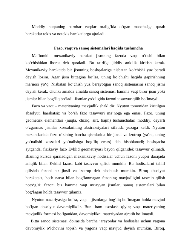 Moddiy nuqtaning barobar vaqtlar oralig‘ida o‘tgan masofasiga qarab
harakatlar tekis va notekis harakatlarga ajraladi.
Fazo, vaqt va sanoq sistemalari haqida tushuncha
Ma’lumki,  mexanikaviy  harakat  jismning  fazoda  vaqt  o‘tishi  bilan
ko‘chishidan  iborat  deb  qaraladi.  Bu  ta’rifga  jiddiy  aniqlik  kiritish  kerak.
Mexanikaviy harakatda bir jismning boshqalariga nisbatan ko‘chishi yuz beradi
deyish lozim. Agar jism bittagina bo‘lsa, uning ko‘chishi haqida gapirishning
ma’nosi yo‘q. Nisbatan ko‘chish yuz berayotgan sanoq sistemasini sanoq jismi
deyish kerak, chunki amalda amalda sanoq sistemasi hamma vaqt biror jism yoki
jismlar bilan bog‘liq bo‘ladi. Jismlar yo‘qligida fazoni tasavvur qilib bo‘lmaydi.
Fazo va vaqt – materiyaning mavjudlik shaklidir. Nyuton tomonidan kiritilgan
absolyut, harakatsiz  va bo‘sh fazo tasavvuri  ma’noga ega emas.  Fazo, uning
geometrik elementlari (nuqta, chiziq, sirt, hajm) tushunchalari moddiy, deyarli
o‘zgarmas  jismlar  xossalarining  abstraksiyalari  sifatida  yuzaga  keldi.  Nyuton
mexanikasida fazo o‘zining barcha qismlarida bir jinsli va izotrop (ya’ni, uning
yo‘nalishi  xossalari  yo‘nalishga  bog‘liq  emas)  deb  hisoblanadi;  boshqacha
aytganda, fizikaviy fazo Evklid geometriyasi bayon qilganidek tasavvur qilinadi.
Bizning kursda qaraladigan mexanikaviy hodisalar uchun fazoni yuqori darajada
aniqlik bilan Evklid fazosi kabi tasavvur qilish mumkin. Bu hodisalarni tahlil
qilishda  fazoni  bir  jinsli  va  izotrop  deb  hisoblash  mumkin.  Biroq  absolyut
harakatsiz, hech narsa bilan bog‘lanmagan fazoning mavjudligini taxmin qilish
noto‘g‘ri:  fazoni  biz  hamma  vaqt  muayyan  jismlar,  sanoq  sistemalari  bilan
bog‘lagan holda tasavvur qilamiz.
Nyuton nazariyasiga ko‘ra, vaqt – jismlarga bog‘liq bo‘lmagan holda mavjud
bo‘lgan  absolyut  davomiylikdir.  Buni  ham  asoslash  qiyin;  vaqt  materiyaning
mavjudlik formasi bo‘lganidan, davomiylikni materiyadan ajratib bo‘lmaydi.
Bitta sanoq sistemasi doirasida barcha jarayonlar va hodisalar uchun yagona
davomiylik o‘lchovini  topish  va  yagona vaqt  mavjud  deyish  mumkin.  Biroq,

