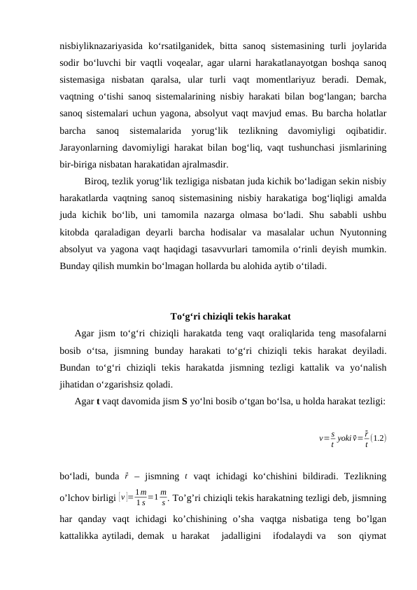 nisbiyliknazariyasida  ko‘rsatilganidek,  bitta  sanoq  sistemasining  turli  joylarida
sodir bo‘luvchi bir vaqtli voqealar, agar ularni harakatlanayotgan boshqa sanoq
sistemasiga  nisbatan  qaralsa,  ular  turli  vaqt  momentlariyuz  beradi.  Demak,
vaqtning o‘tishi sanoq sistemalarining nisbiy harakati bilan bog‘langan; barcha
sanoq sistemalari uchun yagona, absolyut vaqt mavjud emas. Bu barcha holatlar
barcha  sanoq  sistemalarida  yorug‘lik  tezlikning  davomiyligi  oqibatidir.
Jarayonlarning davomiyligi harakat bilan bog‘liq, vaqt tushunchasi jismlarining
bir-biriga nisbatan harakatidan ajralmasdir.
Biroq, tezlik yorug‘lik tezligiga nisbatan juda kichik bo‘ladigan sekin nisbiy
harakatlarda vaqtning sanoq sistemasining nisbiy harakatiga bog‘liqligi amalda
juda  kichik  bo‘lib,  uni  tamomila  nazarga  olmasa  bo‘ladi.  Shu  sababli  ushbu
kitobda  qaraladigan  deyarli  barcha  hodisalar  va  masalalar  uchun  Nyutonning
absolyut va yagona vaqt haqidagi tasavvurlari tamomila o‘rinli deyish mumkin.
Bunday qilish mumkin bo‘lmagan hollarda bu alohida aytib o‘tiladi.
To‘g‘ri chiziqli tekis harakat 
Agar jism to‘g‘ri chiziqli harakatda teng vaqt oraliqlarida teng masofalarni
bosib  o‘tsa,  jismning  bunday  harakati  to‘g‘ri  chiziqli  tekis  harakat  deyiladi.
Bundan  to‘g‘ri  chiziqli  tekis  harakatda  jismning  tezligi  kattalik  va  yo‘nalish
jihatidan o‘zgarishsiz qoladi.
Agar t vaqt davomida jism S yo‘lni bosib o‘tgan bo‘lsa, u holda harakat tezligi:
v=s
t yoki ⃗v= ⃗r
t (1.2)
bo‘ladi,  bunda  ⃗r – jismning  t vaqt  ichidagi  ko‘chishini  bildiradi.  Tezlikning
o’lchov birligi [v ]=1m
1 s =1 m
s . To’g’ri chiziqli tekis harakatning tezligi deb, jismning
har  qanday  vaqt  ichidagi  ko’chishining  o’sha  vaqtga  nisbatiga  teng  bo’lgan
kattalikka aytiladi, demak  u harakat   jadalligini   ifodalaydi va   son  qiymat

