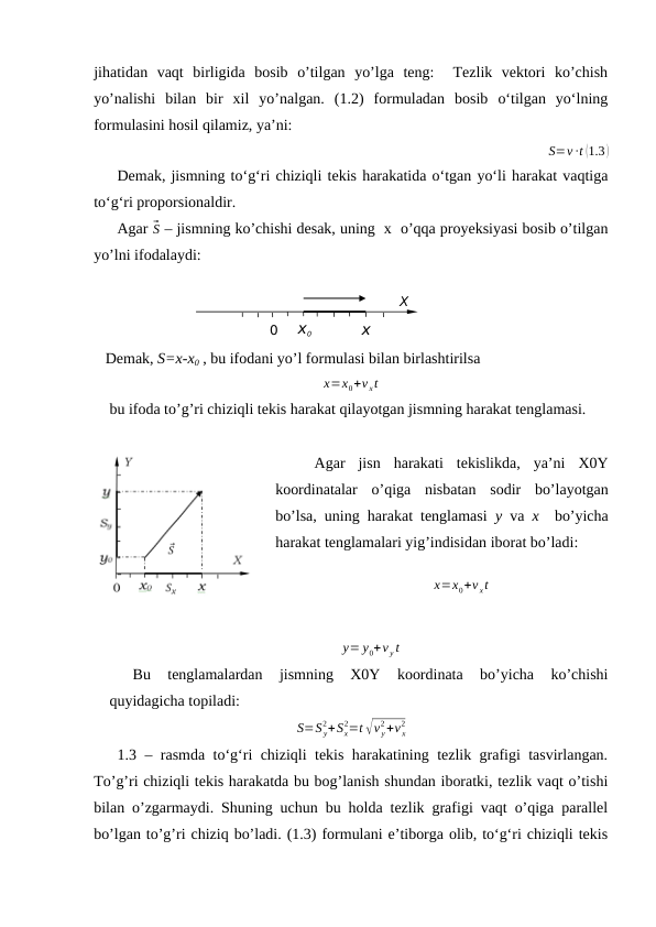 jihatidan  vaqt  birligida  bosib  o’tilgan  yo’lga  teng:   Тezlik  vektori  ko’chish
yo’nalishi  bilan  bir  xil  yo’nalgan.  (1.2)  formuladan  bosib  o‘tilgan  yo‘lning
formulasini hosil qilamiz, ya’ni:
S=v ∙t (1.3 )
Demak, jismning to‘g‘ri chiziqli tekis harakatida o‘tgan yo‘li harakat vaqtiga
to‘g‘ri proporsionaldir.
Agar ⃗S – jismning ko’chishi desak, uning  x  o’qqa proyeksiyasi bosib o’tilgan
yo’lni ifodalaydi:
   Demak, S=x-x0 , bu ifodani yo’l formulasi bilan birlashtirilsa 
x=x0+v xt
bu ifoda to’g’ri chiziqli tekis harakat qilayotgan jismning harakat tenglamasi.
Agar  jisn  harakati  tekislikda,  ya’ni  X0Y
koordinatalar  o’qiga  nisbatan  sodir  bo’layotgan
bo’lsa, uning harakat tenglamasi  y va  x  bo’yicha
harakat tenglamalari yig’indisidan iborat bo’ladi:
x=x0+v xt
y= y0+v y t
Bu  tenglamalardan  jismning  X0Y  koordinata  bo’yicha  ko’chishi
quyidagicha topiladi:
S=S y
2+Sx
2=t √v y
2+v x
2
1.3 – rasmda to‘g‘ri chiziqli tekis harakatining tezlik grafigi tasvirlangan.
To’g’ri chiziqli tekis harakatda bu bog’lanish shundan iboratki, tezlik vaqt o’tishi
bilan o’zgarmaydi. Shuning uchun bu holda tezlik grafigi vaqt o’qiga parallel
bo’lgan to’g’ri chiziq bo’ladi. (1.3) formulani e’tiborga olib, to‘g‘ri chiziqli tekis
0
x0
x
X
