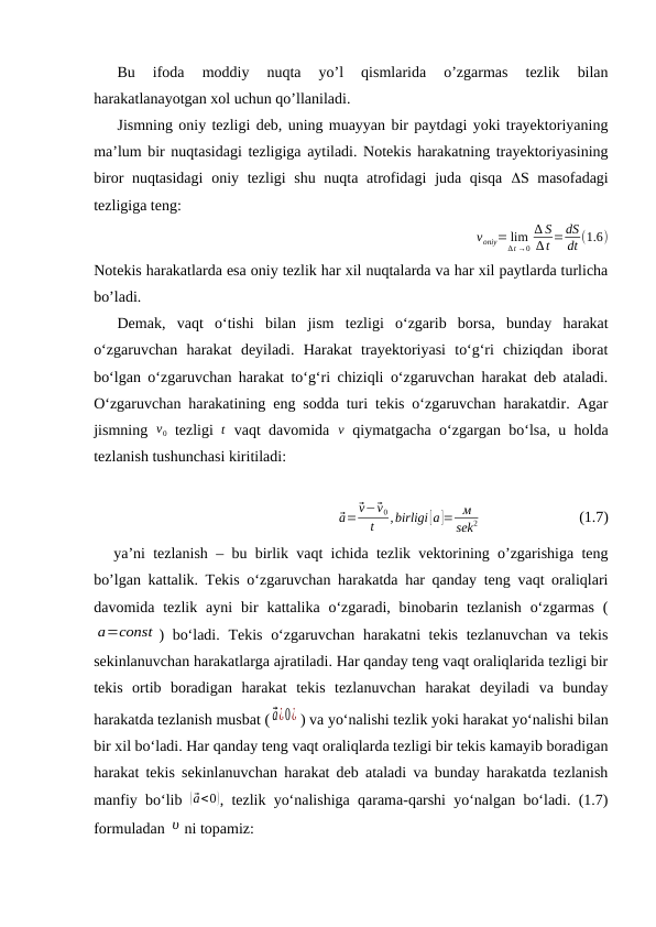 Bu  ifoda  moddiy  nuqta  yo’l  qismlarida  o’zgarmas  tezlik  bilan
harakatlanayotgan xol uchun qo’llaniladi.
Jismning oniy tezligi deb, uning muayyan bir paytdagi yoki trayektoriyaning
ma’lum bir nuqtasidagi tezligiga aytiladi. Notekis harakatning trayektoriyasining
biror nuqtasidagi  oniy tezligi shu nuqta atrofidagi  juda qisqa  S masofadagi
tezligiga teng:
voniy= lim
∆t →0
∆ S
∆t =dS
dt (1.6)
Notekis harakatlarda esa oniy tezlik har xil nuqtalarda va har xil paytlarda turlicha
bo’ladi.
Demak,  vaqt  o‘tishi  bilan  jism  tezligi  o‘zgarib  borsa,  bunday harakat
o‘zgaruvchan  harakat  deyiladi.  Harakat  trayektoriyasi  to‘g‘ri  chiziqdan  iborat
bo‘lgan o‘zgaruvchan harakat to‘g‘ri chiziqli o‘zgaruvchan harakat deb ataladi.
O‘zgaruvchan harakatining eng sodda turi tekis o‘zgaruvchan harakatdir. Agar
jismning  v0 tezligi  t vaqt davomida  v qiymatgacha o‘zgargan bo‘lsa, u holda
tezlanish tushunchasi kiritiladi:
⃗a=
⃗v−⃗v0
t
,birligi [a ]= м
sek
2                          (1.7)
ya’ni tezlanish – bu birlik vaqt ichida tezlik vektorining o’zgarishiga teng
bo’lgan kattalik. Tekis o‘zgaruvchan harakatda har qanday teng vaqt oraliqlari
davomida tezlik  ayni  bir  kattalika o‘zgaradi, binobarin tezlanish  o‘zgarmas  (
a=const ) bo‘ladi. Tekis o‘zgaruvchan harakatni tekis tezlanuvchan va tekis
sekinlanuvchan harakatlarga ajratiladi. Har qanday teng vaqt oraliqlarida tezligi bir
tekis  ortib  boradigan  harakat  tekis  tezlanuvchan  harakat  deyiladi  va  bunday
harakatda tezlanish musbat ( ⃗a¿0¿ ) va yo‘nalishi tezlik yoki harakat yo‘nalishi bilan
bir xil bo‘ladi. Har qanday teng vaqt oraliqlarda tezligi bir tekis kamayib boradigan
harakat tekis sekinlanuvchan harakat deb ataladi va bunday harakatda tezlanish
manfiy bo‘lib  ( ⃗a<0), tezlik yo‘nalishiga qarama-qarshi yo‘nalgan bo‘ladi. (1.7)
formuladan υ ni topamiz:
