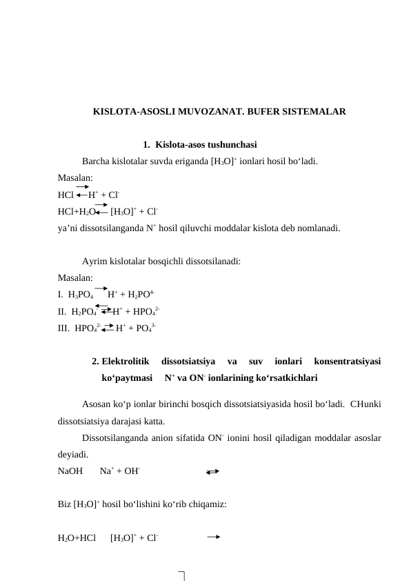 KISLOTA-ASOSLI MUVOZANAT. BUFER SISTEMALAR
1. Kislota-asos tushunchasi 
Barcha kislotalar suvda eriganda [H3O]+ ionlari hosil bo‘ladi.
Masalan:
HCl      H+ + Cl-
HCl+H2O      [H3O]+ + Cl-
ya’ni dissotsilanganda N+ hosil qiluvchi moddalar kislota deb nomlanadi.
Ayrim kislotalar bosqichli dissotsilanadi:
Masalan:
I.  H3PO4      H+ + H2PO4-
II.  H2PO4
-      H+ + HPO4
2-
III.  HPO4
2-      H+ + PO4
3-
2. Elektrolitik  dissotsiatsiya  va  suv  ionlari  konsentratsiyasi
ko‘paytmasi     N+ va ON- ionlarining ko‘rsatkichlari 
Asosan ko‘p ionlar birinchi bosqich dissotsiatsiyasida hosil bo‘ladi.  CHunki
dissotsiatsiya darajasi katta.  
Dissotsilanganda anion sifatida ON- ionini hosil qiladigan moddalar asoslar
deyiadi.
NaOH       Na+ + OH-
Biz [H3O]+ hosil bo‘lishini ko‘rib chiqamiz:
H2O+HCl      [H3O]+ + Cl-

