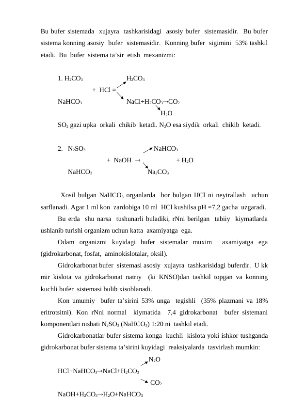Bu bufer sistemada  xujayra  tashkarisidagi  asosiy bufer  sistemasidir.  Bu bufer
sistema konning asosiy  bufer  sistemasidir.  Konning bufer  sigimini  53% tashkil
etadi.  Bu  bufer  sistema ta’sir  etish  mexanizmi:
1. H2CO3 
H2CO3
+  HCl =
NaHCO3
NaCl+H2CO3CO2
             H2O
SO2 gazi upka  orkali  chikib  ketadi. N2O esa siydik  orkali  chikib  ketadi.
2.   N2SO3    
      NaHCO3
         +  NaOH                       + H2O
      NaHCO3
    Na2CO3
 Xosil bulgan NaHCO3 organlarda  bor bulgan HCl ni neytrallash  uchun
sarflanadi. Agar 1 ml kon  zardobiga 10 ml  HCl kushilsa pH =7,2 gacha  uzgaradi.
Bu erda  shu narsa  tushunarli buladiki, rNni berilgan  tabiiy  kiymatlarda
ushlanib turishi organizm uchun katta  axamiyatga  ega.
Odam  organizmi  kuyidagi  bufer  sistemalar  muxim   axamiyatga  ega
(gidrokarbonat, fosfat,  aminokislotalar, oksil).
Gidrokarbonat bufer  sistemasi asosiy  xujayra  tashkarisidagi buferdir.  U kk
mir kislota va gidrokarbonat natriy  (ki KNSO)dan tashkil topgan va konning
kuchli bufer  sistemasi bulib xisoblanadi.
Kon umumiy  bufer ta’sirini 53% unga  tegishli  (35% plazmani va 18%
eritrotsitni). Kon rNni normal  kiymatida  7,4 gidrokarbonat  bufer sistemani
komponentlari nisbati N2SO3 (NaHCO3) 1:20 ni  tashkil etadi.
Gidrokarbonatlar bufer sistema konga  kuchli  kislota yoki ishkor tushganda
gidrokarbonat bufer sistema ta’sirini kuyidagi  reaksiyalarda  tasvirlash mumkin:
   N2O
HCl+NaHCO3NaCl+H2CO3
    CO2
NaOH+H2CO3H2O+NaHCO3
