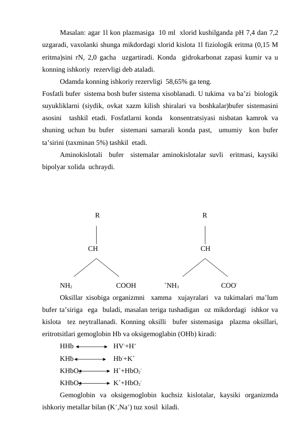 Masalan: agar 1l kon plazmasiga  10 ml  xlorid kushilganda pH 7,4 dan 7,2
uzgaradi, vaxolanki shunga mikdordagi xlorid kislota 1l fiziologik eritma (0,15 M
eritma)sini rN, 2,0 gacha  uzgartiradi. Konda  gidrokarbonat zapasi kumir va u
konning ishkoriy  rezervligi deb ataladi.
Odamda konning ishkoriy rezervligi  58,65% ga teng.
Fosfatli bufer  sistema bosh bufer sistema xisoblanadi. U tukima  va ba’zi  biologik
suyukliklarni (siydik, ovkat xazm kilish shiralari va boshkalar)bufer sistemasini
asosini  tashkil etadi. Fosfatlarni konda  konsentratsiyasi nisbatan kamrok va
shuning uchun bu bufer  sistemani samarali konda past,  umumiy  kon bufer
ta’sirini (taxminan 5%) tashkil  etadi.
Aminokislotali  bufer  sistemalar aminokislotalar suvli  eritmasi, kaysiki
bipolyar xolida  uchraydi.
                    R
R
                
                CH
         CH
NH2                         COOH                +NH3                        COO-
Oksillar xisobiga organizmni  xamma  xujayralari  va tukimalari ma’lum
bufer ta’siriga  ega  buladi, masalan teriga tushadigan  oz mikdordagi  ishkor va
kislota  tez neytrallanadi. Konning oksilli  bufer sistemasiga  plazma oksillari,
eritrotsitlari gemoglobin Hb va oksigemoglabin (OHb) kiradi:
HHb      
HV-+H+
KHb
Hb-+K+
KHbO2      
H++HbO2
-
KHbO2       
K++HbO2
-
Gemoglobin  va  oksigemoglobin  kuchsiz  kislotalar,  kaysiki  organizmda
ishkoriy metallar bilan (K+,Na+) tuz xosil  kiladi.
