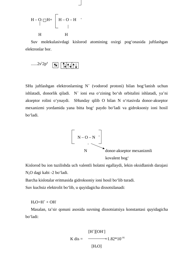 H – O:    H+      H – O – H    +
       H                      H
Suv  molekulasivdagi  kislorod  atomining  oxirgi  pog‘onasida  juftlashgan
elektronlar bor.
......2s22p4            
   
SHu  juftlashgan  elektronlarning  N+ (vodorod  protoni)  bilan  bog‘lanish  uchun
ishlatadi, donorlik qiladi.  N+ ioni esa o‘zining bo‘sh orbitalini ishlatadi, ya’ni
akseptor rolini o‘ynaydi.  SHunday qilib O bilan N o‘rtasivda donor-akseptor
mexanizmi yordamida yana bitta bog‘ paydo bo‘ladi va gidroksoniy ioni hosil
bo‘ladi.
                                                 N – O – N   +
                                                   
                                                  N                 donor-akseptor mexanizmli
                                                                      kovalent bog‘
Kislorod bu ion tuzilishda uch valentli holatni egallaydi, lekin oksidlanish darajasi
N2O dagi kabi -2 bo‘ladi.  
Barcha kislotalar eritmasida gidroksoniy ioni hosil bo‘lib turadi.
Suv kuchsiz elektrolit bo‘lib, u quyidagicha dissotsilanadi:
H2O=H+ + OH-
Masalan, ta’sir qonuni asosida suvning dissotsiatsiya konstantasi quyidagicha
bo‘ladi:
                                                      [H+][OH-]
                                     K dis =                     =1.82*10-16
                                                         [H2O]
