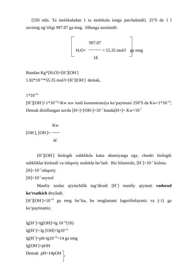 (550 mln.  Ta  molekuladan 1 ta molekula ionga parchalandi). 25oS da 1 l
suvning og‘irligi 997.07 ga teng.  SHunga asoslanib:
                                                          997.07
                                              H2O=               = 55,35 mol/l    ga teng
                                                              18
Bundan Kg*[H2O]=[H+][OH-]
1.82*10-16*55.35 mol/l=[H+][OH-]  demak,
1*10-14
[H+][OH-]=1*10-14=Kw suv ionli konsentratsiya ko‘paytmasi 250oS da Kw=1*10-14;
Demak distillangan suvda [H+]=[OH-]=10-7 bunda[H+]= Kw=10-7 
    Kw
[OH-], [OH-]=
     H+
[H+][OH-]  biologik  subklikda  katta  ahamiyatga  ega,  chunki  biologik
subkliklar kislotali va ishqoriy muhitda bo‘ladi.  Biz bilamizki, [H+]>10-7 kislota.
[H]<10-7 ishqoriy
[H]=10-7 neytral
Manfiy  sonlar  qiyinchilik  tug‘diradi  [H+]  manfiy  qiymati  vodorod
ko‘rsatkich deyiladi.  
[H+][OH-]=10-14 ga  teng  bo‘lsa,  bu  tenglamani  logorifmlaymiz  va  (-1)  ga
ko‘paytiramiz.
lg[H+]=lg[OH]=lg 10-14(10)
lg[H+]=-lg [OH]+lg10-14
lg[H+]=pH-lg10-14=14 ga teng
lg[OH-]=pOH
Demak  pH=14pOH
