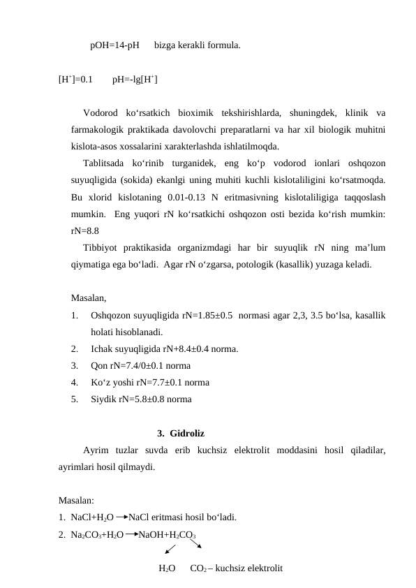              pOH=14-pH      bizga kerakli formula.
[H+]=0.1        pH=-lg[H+]
Vodorod  ko‘rsatkich  bioximik  tekshirishlarda,  shuningdek,  klinik  va
farmakologik praktikada davolovchi preparatlarni va har xil biologik muhitni
kislota-asos xossalarini xarakterlashda ishlatilmoqda.
Tablitsada  ko‘rinib  turganidek,  eng  ko‘p  vodorod  ionlari  oshqozon
suyuqligida (sokida) ekanlgi uning muhiti kuchli kislotaliligini ko‘rsatmoqda.
Bu  xlorid  kislotaning  0.01-0.13  N  eritmasivning  kislotaliligiga  taqqoslash
mumkin.  Eng yuqori rN ko‘rsatkichi oshqozon osti bezida ko‘rish mumkin:
rN=8.8
Tibbiyot  praktikasida  organizmdagi  har  bir  suyuqlik  rN  ning  ma’lum
qiymatiga ega bo‘ladi.  Agar rN o‘zgarsa, potologik (kasallik) yuzaga keladi.
Masalan,
1.
Oshqozon suyuqligida rN=1.85±0.5  normasi agar 2,3, 3.5 bo‘lsa, kasallik
holati hisoblanadi.
2.
Ichak suyuqligida rN+8.4±0.4 norma.
3.
Qon rN=7.4/0±0.1 norma
4.
Ko‘z yoshi rN=7.7±0.1 norma
5.
Siydik rN=5.8±0.8 norma
3. Gidroliz 
Ayrim  tuzlar  suvda  erib  kuchsiz  elektrolit  moddasini  hosil  qiladilar,
ayrimlari hosil qilmaydi.
Masalan:
1.  NaCl+H2O      NaCl eritmasi hosil bo‘ladi.
2.  Na2CO3+H2O      NaOH+H2CO3
                                         H2O      CO2 – kuchsiz elektrolit
