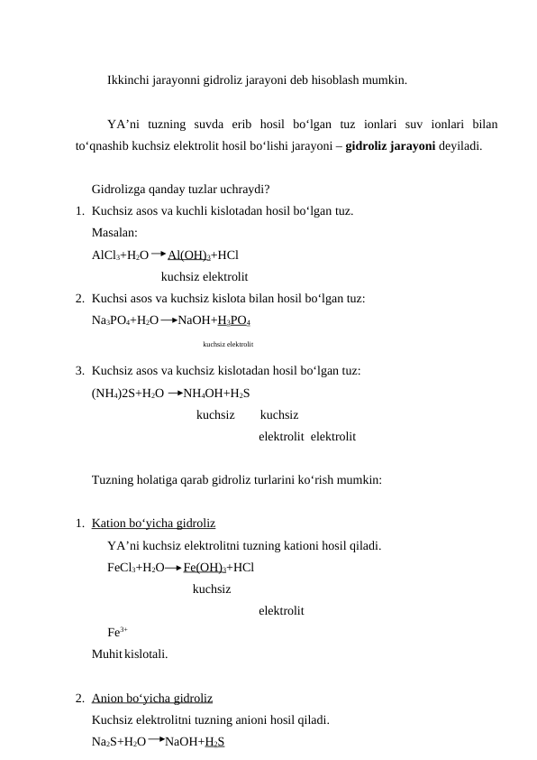 Ikkinchi jarayonni gidroliz jarayoni deb hisoblash mumkin.
YA’ni  tuzning  suvda  erib  hosil  bo‘lgan  tuz  ionlari  suv  ionlari  bilan
to‘qnashib kuchsiz elektrolit hosil bo‘lishi jarayoni – gidroliz jarayoni deyiladi.
Gidrolizga qanday tuzlar uchraydi?
1. Kuchsiz asos va kuchli kislotadan hosil bo‘lgan tuz.
Masalan:
AlCl3+H2O      Al(OH)3+HCl
                      kuchsiz elektrolit
2. Kuchsi asos va kuchsiz kislota bilan hosil bo‘lgan tuz:
Na3PO4+H2O      NaOH+H3PO4
kuchsiz elektrolit
3. Kuchsiz asos va kuchsiz kislotadan hosil bo‘lgan tuz:
(NH4)2S+H2O      NH4OH+H2S
        kuchsiz        kuchsiz
                                                     elektrolit  elektrolit
Tuzning holatiga qarab gidroliz turlarini ko‘rish mumkin:
1. Kation bo‘yicha gidroliz
 
 
YA’ni kuchsiz elektrolitni tuzning kationi hosil qiladi.
FeCl3+H2O      Fe(OH)3+HCl
                                kuchsiz
                                                     elektrolit  
     Fe3+
Muhit kislotali.
2. Anion bo‘yicha gidroliz
 
    
Kuchsiz elektrolitni tuzning anioni hosil qiladi.
Na2S+H2O      NaOH+H2S
