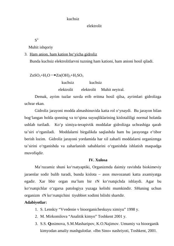  kuchsiz 
                                                   elektrolit 
          S2-
    Muhit ishqoriy
3. Ham anion, ham kation bo‘yicha gidroliz
 
 
Bunda kuchsiz elektrolitlarvni tuzning ham kationi, ham anioni hosil qiladi.
ZnSO3+H2O      Zn(OH)2+H2SO3
  
      kuchsiz               kuchsiz
                            elektrolit        elektrolit     Muhit neytral.
Demak, ayrim  tuzlar  suvda  erib eritma hosil  qilsa,  ayrimlari  gidrolizga
uchrar ekan.
Gidroliz jarayoni modda almashinuvida katta rol o‘ynaydi.  Bu jarayon bilan
bog‘langan holda qonning va to‘qima suyuqliklarining kislotaliligi normal holatda
ushlab turiladi.  Ko‘p ximiya-terapivtik moddalar gidrolizga uchrashiga qarab
ta’siri o‘rganiladi.  Moddalarni birgalikda saqlashda ham bu jarayonga e’tibor
berish lozim.  Gidroliz jarayoni yordamida har xil zaharli moddalarni organizmga
ta’sirini o‘rganishda va zaharlanish sabablarini o‘rganishda ishlatish maqsadga
muvofiqdir.  
IV. Xulosa
Ma’ruzamiz shuni ko‘rsatyaptiki, Organizmda daimiy ravishda biokimeviy
jaraenlar sodir bulib turadi, bunda kislota – asos muvozanati katta axamiyatga
egadir.  Xar  bbir  organ  ma’lum  bir  rN  ko‘rsatqichda  ishlaydi.  Agar  bu
ko‘rsatqichlar  o‘zgarsa  patologiya  yuzaga  kelishi  mumkindir.  SHuning  uchun
organizm  rN ko‘rsatqichini  tiyubbiet xodimi bilishi shartdir.
Adabiyotlar:
1. S. Lenskiy “Vvedenie v bioorganicheskuyu ximiyu” 1998 y.
2. M. Mirkomilova “Analitik kimyo” Toshkent 2001 y.
3. S.S. Qosimova, S.M.Masharipov, K.O.Najimov. Umumiy va bioorganik 
kimyodan amaliy mashgulotlar. «Ibn Sino» nashriyoti, Toshkent, 2001.
