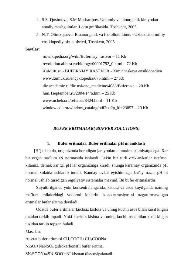 4. S.S. Qosimova, S.M.Masharipov. Umumiy va bioorganik kimyodan 
amaliy mashgulotlar. Lotin grafikasida. Toshkent, 2005 
5. N.T. Olimxujaeva. Bioanorganik va fizkolloid kime. «Uzbekiston milliy 
ensiklopediyasi» nashrieti, Toshkent, 2005 
Saytlar: 
ru.wikipedia.org/wiki/Bufernыy_rastvor – 11 Kb 
revolution.allbest.ru/biology/00001792_0.html – 72 Kb   
XuMuK.ru - BUFERNЫY RASTVOR - Ximicheskaya ensiklopediya 
www.xumuk.ru/encyklopedia/675.html – 27 Kb 
dic.academic.ru/dic.nsf/enc_medicine/4083/Bufernыe – 20 Kb 
him.1september.ru/2004/14/6.htm – 25 Kb 
www.ucheba.ru/referats/8424.html – 11 Kb 
window.edu.ru/window_catalog/pdf2txt?p_id=23857 – 29 Kb               
   
BUFER ERITMALAR( BUFFER SOLUTIONS)
1.
Bufer eritmalar. Bufer eritmalar pH ni aniklash 
[H+] tabiatda, organizmda boradigan jarayonlarda muxim axamiyatga ega. Xar
bir organ ma’lum rN normasida ishlaydi. Lekin biz turli ozik-ovkatlar iste’mol
kilamiz, demak xar xil pH lar organizmga kiradi, shunga karamay organizmda pH
normal xolatda ushlanib turadi. Kanday ovkat eyishimizga kat’iy nazar pH ni
normal ushlab turadigan regulyativ sistemalar mavjud. Bu bufer eritmalardir.
Suyultirilganda yoki konsentralanganda, kislota va asos kuyilganda uzining
ma’lum  mikdoridagi  vodorod  ionlarini  konsentratsiyasini  uzgartirmaydigan
eritmalar bufer eritma deyiladi.
Odatda bufer eritmalar kuchsiz kislota va uning kuchli asos bilan xosil kilgan
tuzidan tarkib topadi. Yoki kuchsiz kislota va uning kuchli asos bilan xosil kilgan
tuzidan tarkib topgan buladi. 
Masalan:
Atsetat bufer eritmasi CH3COOH+CH3COONa
N2SO3+NaNSO3 gidrokarbonatli bufer eritma.
SN3SOON⇆SN3SOO-+N+ kisman dissotsiyalanadi.
