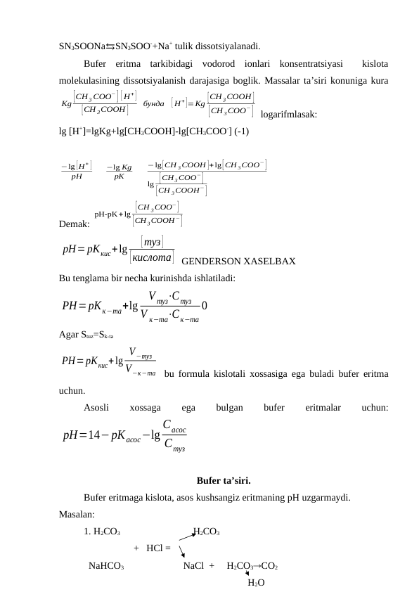 SN3SOONa⇆SN3SOO-+Na+ tulik dissotsiyalanadi. 
Bufer  eritma  tarkibidagi  vodorod  ionlari  konsentratsiyasi   kislota
molekulasining dissotsiyalanish darajasiga boglik. Massalar ta’siri konuniga kura
Kg [CH 3 COO−] [ H+]
[CH 3COOH ]
бунда
[ H+]=Kg [CH 3COOH ]
[CH 3COO−]  logarifmlasak:
lg [H+]=lgKg+lg[CH3COOH]-lg[CH3COO-] (-1)
−lg [H + ]
pH
−lg Kg
pK
−lg[CH 3COOH ]+lg[CH 3COO−]
lg [CH 3COO−]
[CH 3COOH−]
Demak: 
pH-pK+lg [CH 3COO−]
[CH 3COOH −]
pH=рКкис+lg
[туз]
[кислота]  GENDERSON XASELBAX
Bu tenglama bir necha kurinishda ishlatiladi:
РН=рКк−та+lg
V туз⋅Cтуз
V к−та⋅Cк−та
0
Agar Stuz=Sk-ta
РН=рКкис+lg
V−туз
V−к−та  bu formula kislotali xossasiga ega buladi bufer eritma
uchun.
Asosli
 
xossaga
 
ega
 
bulgan
 
bufer
 
eritmalar
 
uchun:
рН=14−рКасос−lg
Cасос
Стуз
Bufer ta’siri. 
Bufer eritmaga kislota, asos kushsangiz eritmaning pH uzgarmaydi.
Masalan: 
1. H2CO3 
    H2CO3
+   HCl =
  NaHCO3
NaCl  +     H2CO3CO2
                   H2O
