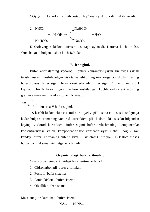 CO2 gazi upka  orkali  chikib  ketadi. N2O esa siydik  orkali  chikib  ketadi.
2.   N2SO3    
NaHCO3
+    NaOH                              + H2O
      NaHCO3
NaCO3
Kushalayotgan  kislota  kuchsiz  kislotaga  aylanadi.  Kancha  kuchli  bulsa,
shuncha xosil bulgan kislota kuchsiz buladi.
Bufer sigimi. 
Bufer  eritmalarning  vodorod   ionlari  konsentratsiyasini  bir  xilda  saklab
turish xossasi  kushilayotgan kislota va ishkorning mikdoriga boglik. Eritmaning
bufer xossasi bufer sigimi bilan xarakterlanadi. Bufer sigimi 1 l eritmaning pH
kiymatini bir birlikka uzgarishi uchun kushiladigan kuchli kislota eki asosning
gramm ekvivalent mirkdorii bilan ulchanadi 
B=
c
рН 1 рН0  bu erda V bufer sigimi.
          S kuchli kislota eki asos  mikdori , g/ekv. pH kislota eki asos kushilgunga
kadar bulgan eritmaning vodorod kursatkichi pH1 kislota eki asos kushilgandan
keyingi  vodorod  kursatkich.  Bufer  sigimi  bufer  aralashmadagi  komponentlar
konsentratsiyasi  va bu  komponentlar kon konsentratsiyasi nisbati  boglik. Xar
kanday  bufer  eritmaning bufer sigimi  C kislota= C tuz yoki  C kislota = asos
bulganda  maksimal kiymatga  ega buladi.
Organizmdagi  bufer eritmalar. 
Odam organizmida  kuyidagi bufer eritmalar buladi:
1. Gidrokarbonatli  bufer eritmalar.
2. Fosfatli  bufer sistema.
3. Aminokislotali bufer sistema.
4. Oksillik bufer sistema.
Masalan: gidrokarbonatli bufer sistema
             N2SO3  +  NaNSO3
