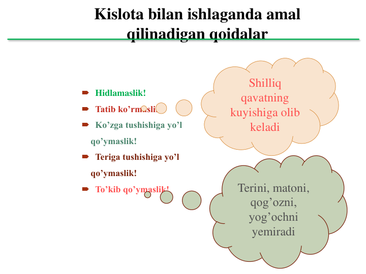 Kislota bilan ishlaganda amal 
qilinadigan qoidalar
 Hidlamaslik!
 Tatib ko’rmaslik!
 Ko’zga tushishiga yo’l 
qo’ymaslik!
 Teriga tushishiga yo’l 
qo’ymaslik!
 To’kib qo’ymaslik!
Terini, matoni, 
qog’ozni, 
yog’ochni 
yemiradi
Shilliq 
qavatning 
kuyishiga olib 
keladi
