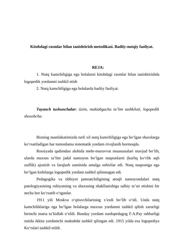 Kitobdagi rasmlar bilan tanishtirish metodikasi. Badiiy-nutqiy faoliyat.
REJA:
1. Nutq kamchiligiga ega bolalarni kitobdagi rasmlar bilan tanishtirishda
logopedik yordamni tashkil etish
2. Nutq kamchiligiga ega bolalarda badiiy faoliyat.
Tayanch tushunchalar: tizim, maktabgacha ta’lim tashkiloti, logopedik
shoxobcha.
Bizning mamlakatimizda turli xil nutq kamchiligiga ega bo‘lgan shaxslarga
ko‘rsatiladigan har tomonlama sistematik yordam rivojlanib bormoqda.
Rossiyada qadimdan alohida mehr-muruvvat muassasalari mavjud bo‘lib,
ularda  maxsus  ta’lim  jadal  namoyon  bo‘lgan  nuqsonlarni  (karliq  ko‘rlik  aqli
zaiflik) ajratish va farqlash zaminida amalga oshirilar edi. Nutq nuqsoniga ega
bo‘lgan kishilarga logopedik yordam tashkil qilinmagan edi.
Pedagogika  va  tibbiyot  jamoatchiligining  atoqli  namoyondalari  nutq
patologiyasining ruhiyatning va shaxsning shakllanishiga salbiy ta’sir etishini bir
necha bor ko‘rsatib o‘tganlar.
1911  yili  Moskva  o‘qituvchilarining  s’ezdi  bo‘lib  o‘tdi.  Unda  nutq
kamchiliklariga ega bo‘lgan bolalarga maxsus yordamni tashkil qilish zarurligi
birinchi marta ta’kidlab o‘tildi. Bunday yordam surdopedagog F.A.Pay rahbarligi
ostida ikkita yordamchi maktabda tashkil qilingan edi. 1915 yilda esa logopediya
Ko‘rslari tashkil etildi.
