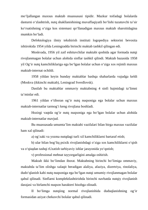 mo‘ljallangan  maxsus  maktab  muassasasi  tipidir.  Mazkur  toifadagi  bolalarda
dasturni o‘zlashtrish, nutq shakllanishining muvaffaqiyatli bo‘lishi tuzatuvchi ta’sir
ko‘rsatishning o‘ziga kos sistemasi qo‘llanadigan maxsus maktab sharoitidagina
mumkin bo‘ladi.
Defektologiya  ilmiy  tekshirish  instituti  logopediya  sektorini  bevosita
ishtirokida 1954 yilda Leningradda birinchi maktab tashkil qilingan edi.
Moskvada, 1956 yil zaif eshituvchilar maktabi qoshida agar formada nutqi
rivojlanmagan bolalar uchun alohida sinflar tashkil qilindi. Maktab bazasida 1958
yil Og‘ir nutq kamchiliklariga ega bo‘lgan bolalar uchun o‘ziga xos rejimli maxsus
maktab-internat ochildi.
1958 yildan keyin bunday maktablar bashqa shaharlarda vujudga keldi
(Moskva (ikkinchi maktab), Leningrad Sverdlovsk).
Dastlab  bu maktablar  ommaviy  maktabning  4  sinfi  hajmidagi  ta’limni
ta’minlar edi.
1961 yildan e’tiboran og‘ir nutq nuqsoniga ega bolalar  uchun maxsus
maktab-internatlar tarmog‘i keng rivojlana boshladi.
Hozirgi vaqtda og‘ir nutq nuqsoniga ega bo‘lgan bolalar uchun alohida
maktab-internatlar mavjud.
Bu muassasada umumta’lim maktabi vazifalari bilan birga maxsus vazifalar
ham xal qilinadi:
a) og‘zaki va yozma nutqdagi turli xil kamchiliklarni bartaraf etish;
b) ular bilan bog‘liq psixik rivojlanishdagi o‘ziga xos kamchiliklarni o‘qish
va o‘qiщdan tashqi tUzatish tarbiyaviy ishlar jarayonida yo‘qotish;
v) professional mehnat tayyorgarligini amalga oshirish.
Maktab ikki bo‘limdan iborat. Maktabning birinchi bo‘limiga ommaviy,
maktabda ta’lim olishga xalaqit beradigan alaliya, afaziya, dizertriya, rinolaliya,
dudo‘qlanish kabi nutq nuqsoniga ega bo‘lgan nutqi umumiy rivojlanmagan bolalar
qabul qilinadi. Sinflarni komplektlashtirishda birinchi navbatda nutqiy rivojlanish
darajasi va birlamchi nuqson harakteri hisobga olinadi.
II  bo‘limga  nutqiing  normal  rivojlanishida  duduqlanishning  og‘ir
formasidan aziyat chekuvchi bolalar qabul qilinadi.
