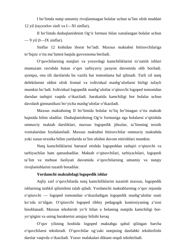 I bo‘limda nutqi umumiy rivojlanmagan bolalar uchun ta’lim olish muddati
12 yil (tayyorlov sinfi va I—XI sinflar),
II bo‘limda duduqlanishnint Og‘ir formasi bilan xastalangan bolalar uchun
— 9 yil (I—IX sinflar).
Sinflar  12  kishidan  iborat  bo‘ladi.  Maxsus  maktabni  bitiruvchilariga
to‘liqsiz o‘rta ma’lumot haqida guvoxnoma beriladi.
O‘quvchilarning  nutqlari  va  yozuvdagi  kamchiliklarini  to‘zatish  ishlari
muntazam  ravishda  butun  o‘quv  tarbiyaviy  jarayon  davomida  olib  boriladi.
ayniqsa, ona tili darslarida bu vazifa har tomonlama hal qilinadi. Turli xil nutq
defektlarnni  oldini  olish  frontal  va  ivdividual  mashg‘ulotlarni  birligi  tufayli
mumkin bo‘ladi. Ivdividual logopedik mashg‘ulotlar o‘qituvchi logoped tomonidan
darsdan  tashqiri  vaqtda  o‘tkaziladi.  harakatida  kamchiligi  bor  bolalar  uchun
davolash gimnastikasi bo‘yicha mashg‘ulotlar o‘tkaziladi.
Maxsus maktabning II bo‘limida bolalar to‘liq bo‘lmagan o‘rta maktab
hajmida bilim oladilar. Duduqlanishning Og‘ir formasiga ega bolalarni o‘qitishda
ommaviy  maktab  darsliklari,  maxsus  logopedik  jihozlar,  ta’limning  texnik
vositalaridan  foydalaniladi.  Maxsus  maktabni  bitiruvchilar  ommaviy  maktabda
yoki xunar-texnika bilim yurtlarida ta’lim olishni davom ettirishlari mumkin.
Nutq kamchiliklarini bartaraf etishda logopeddan tashqiri o‘qituvchi va
tarbiyachilar  ham  qatnashadilar.  Maktab  o‘qituvchilari, tarbiyachilari, logopedi
ta’lim  va  mehnat  faoliyati  davomida  o‘quvchilarning  umumiy  va  nutqiy
rivojlanishlarini tuzatib boradilar.
Yordamchi maktabdagi logopedik ishlar
Aqliy zaif o‘quvchilarda nutq kamchiliklarini tuzatish maxsus, logopedik
ishlarning tashkil qilinishini talab qiladi. Yordamchi maktablarning o‘quv rejasida
o‘qituvchi — logoped tomonidan o‘tkaziladigan logopedik mashg‘ulotlar soati
ko‘zda  to‘tilgan.  O‘qituvchi  logoped  tibbiy  pedagogik  komissiyaning  a’zosi
hisoblanadi. Maxsus tekshirish yo‘li bilan u bolaning nutqida kamchiligi bor-
yo‘qiigini va uning harakterini aniqiay bilishi keraq
O‘quv  yilining  boshida  logoped  maktabga  qabul  qilingan  barcha
o‘quvchilarni  tekshiradi.  O‘quvchilar  og‘zaki  nutqining  dastlabki  tekshirilishi
darslar vaqtvda o‘tkaziladi. Yozuv malakalari diktant orqali tekshiriladi.
