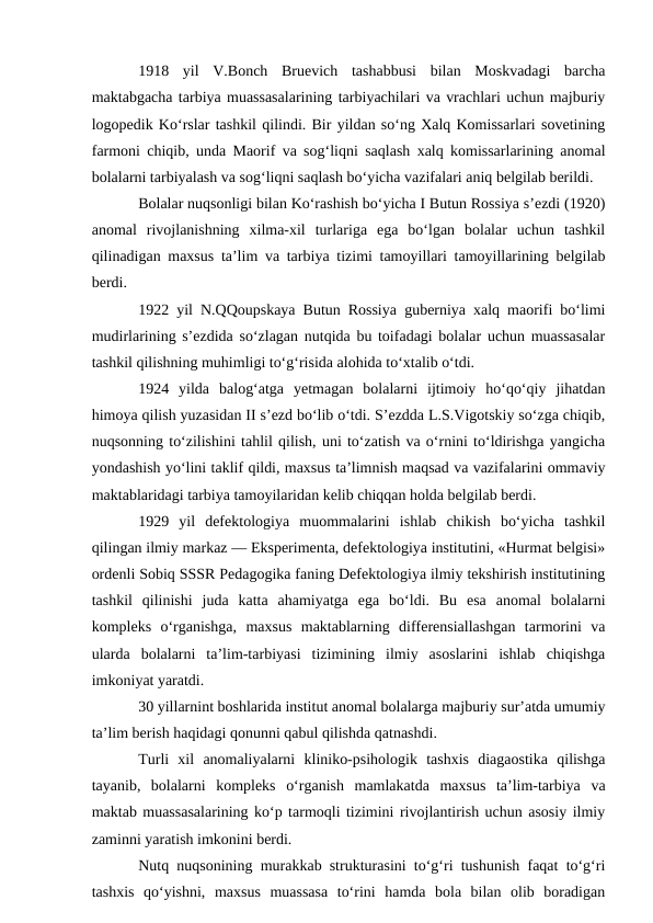 1918  yil  V.Bonch  Bruevich  tashabbusi  bilan  Moskvadagi  barcha
maktabgacha tarbiya muassasalarining tarbiyachilari va vrachlari uchun majburiy
logopedik Ko‘rslar tashkil qilindi. Bir yildan so‘ng Xalq Komissarlari sovetining
farmoni chiqib, unda Maorif va sog‘liqni saqlash xalq komissarlarining anomal
bolalarni tarbiyalash va sog‘liqni saqlash bo‘yicha vazifalari aniq belgilab berildi.
Bolalar nuqsonligi bilan Ko‘rashish bo‘yicha I Butun Rossiya s’ezdi (1920)
anomal  rivojlanishning  xilma-xil  turlariga  ega  bo‘lgan  bolalar  uchun  tashkil
qilinadigan maxsus ta’lim va tarbiya tizimi tamoyillari tamoyillarining belgilab
berdi.
1922 yil N.QQoupskaya Butun Rossiya guberniya xalq maorifi bo‘limi
mudirlarining s’ezdida so‘zlagan nutqida bu toifadagi bolalar uchun muassasalar
tashkil qilishning muhimligi to‘g‘risida alohida to‘xtalib o‘tdi.
1924  yilda  balog‘atga  yetmagan  bolalarni  ijtimoiy  ho‘qo‘qiy  jihatdan
himoya qilish yuzasidan II s’ezd bo‘lib o‘tdi. S’ezdda L.S.Vigotskiy so‘zga chiqib,
nuqsonning to‘zilishini tahlil qilish, uni to‘zatish va o‘rnini to‘ldirishga yangicha
yondashish yo‘lini taklif qildi, maxsus ta’limnish maqsad va vazifalarini ommaviy
maktablaridagi tarbiya tamoyilaridan kelib chiqqan holda belgilab berdi.
1929  yil  defektologiya  muommalarini  ishlab  chikish  bo‘yicha  tashkil
qilingan ilmiy markaz — Eksperimenta, defektologiya institutini, «Hurmat belgisi»
ordenli Sobiq SSSR Pedagogika faning Defektologiya ilmiy tekshirish institutining
tashkil  qilinishi  juda  katta  ahamiyatga  ega  bo‘ldi.  Bu  esa  anomal  bolalarni
kompleks  o‘rganishga,  maxsus  maktablarning  differensiallashgan  tarmorini  va
ularda  bolalarni  ta’lim-tarbiyasi  tizimining  ilmiy  asoslarini  ishlab  chiqishga
imkoniyat yaratdi.
30 yillarnint boshlarida institut anomal bolalarga majburiy sur’atda umumiy
ta’lim berish haqidagi qonunni qabul qilishda qatnashdi.
Turli  xil  anomaliyalarni  kliniko-psihologik  tashxis  diagaostika  qilishga
tayanib,  bolalarni  kompleks  o‘rganish  mamlakatda  maxsus  ta’lim-tarbiya  va
maktab muassasalarining ko‘p tarmoqli tizimini rivojlantirish uchun asosiy ilmiy
zaminni yaratish imkonini berdi.
Nutq nuqsonining murakkab strukturasini to‘g‘ri tushunish faqat to‘g‘ri
tashxis  qo‘yishni,  maxsus  muassasa  to‘rini  hamda  bola  bilan  olib  boradigan

