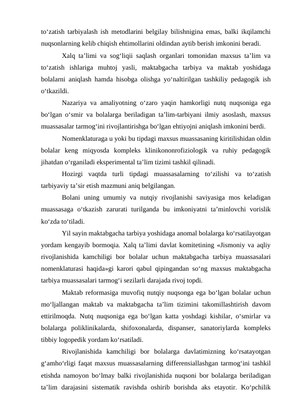 to‘zatish tarbiyalash ish metodlarini belgilay bilishnigina emas, balki ikqilamchi
nuqsonlarning kelib chiqish ehtimollarini oldindan aytib berish imkonini beradi.
Xalq ta’limi va sog‘liqii saqlash organlari tomonidan maxsus ta’lim va
to‘zatish  ishlariga  muhtoj  yasli,  maktabgacha  tarbiya  va  maktab  yoshidaga
bolalarni aniqlash hamda hisobga olishga yo‘naltirilgan tashkiliy pedagogik ish
o‘tkazildi.
Nazariya va amaliyotning o‘zaro yaqin hamkorligi nutq nuqsoniga ega
bo‘lgan o‘smir va bolalarga beriladigan ta’lim-tarbiyani ilmiy asoslash, maxsus
muassasalar tarmog‘ini rivojlantirishga bo‘lgan ehtiyojni aniqlash imkonini berdi.
Nomenklaturaga u yoki bu tipdagi maxsus muassasaning kiritilishidan oldin
bolalar  keng  miqyosda  kompleks  klinikononrofiziologik  va  ruhiy  pedagogik
jihatdan o‘rganiladi eksperimental ta’lim tizimi tashkil qilinadi.
Hozirgi  vaqtda  turli  tipdagi  muassasalarning  to‘zilishi  va  to‘zatish
tarbiyaviy ta’sir etish mazmuni aniq belgilangan.
Bolani  uning umumiy va nutqiy rivojlanishi  saviyasiga  mos keladigan
muassasaga  o‘tkazish  zarurati  turilganda  bu  imkoniyatni  ta’minlovchi  vorislik
ko‘zda to‘tiladi.
Yil sayin maktabgacha tarbiya yoshidaga anomal bolalarga ko‘rsatilayotgan
yordam kengayib bormoqia. Xalq ta’limi davlat komitetining «Jismoniy va aqliy
rivojlanishida  kamchiligi  bor  bolalar  uchun  maktabgacha  tarbiya  muassasalari
nomenklaturasi haqida»gi karori qabul qipingandan so‘ng maxsus maktabgacha
tarbiya muassasalari tarmog‘i sezilarli darajada rivoj topdi.
Maktab reformasiga muvofiq nutqiy nuqsonga ega bo‘lgan bolalar uchun
mo‘ljallangan maktab  va maktabgacha ta’lim  tizimini  takomillashtirish  davom
ettirilmoqda. Nutq nuqsoniga ega bo‘lgan katta yoshdagi kishilar, o‘smirlar va
bolalarga  poliklinikalarda,  shifoxonalarda,  dispanser,  sanatoriylarda  kompleks
tibbiy logopedik yordam ko‘rsatiladi.
Rivojlanishida  kamchiligi  bor  bolalarga  davlatimizning  ko‘rsatayotgan
g‘amho‘rligi faqat maxsus muassasalarning differensiallashgan tarmog‘ini tashkil
etishda namoyon bo‘lmay balki rivojlanishida nuqsoni bor bolalarga beriladigan
ta’lim  darajasini  sistematik  ravishda  oshirib  borishda  aks  etayotir.  Ko‘pchilik
