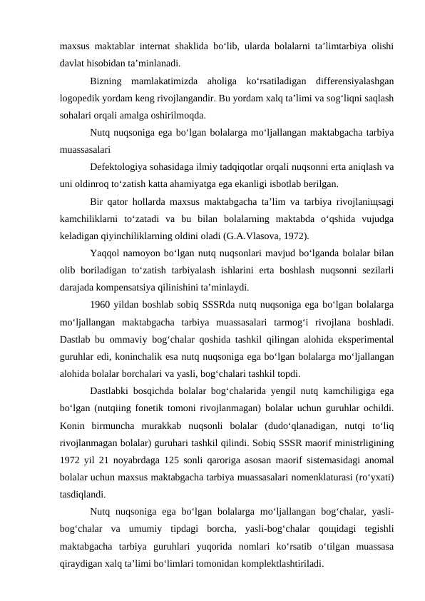 maxsus maktablar internat shaklida bo‘lib, ularda bolalarni ta’limtarbiya olishi
davlat hisobidan ta’minlanadi.
Bizning  mamlakatimizda  aholiga  ko‘rsatiladigan  differensiyalashgan
logopedik yordam keng rivojlangandir. Bu yordam xalq ta’limi va sog‘liqni saqlash
sohalari orqali amalga oshirilmoqda.
Nutq nuqsoniga ega bo‘lgan bolalarga mo‘ljallangan maktabgacha tarbiya
muassasalari
Defektologiya sohasidaga ilmiy tadqiqotlar orqali nuqsonni erta aniqlash va
uni oldinroq to‘zatish katta ahamiyatga ega ekanligi isbotlab berilgan.
Bir qator hollarda maxsus maktabgacha ta’lim va tarbiya rivojlaniщsagi
kamchiliklarni  to‘zatadi  va  bu  bilan  bolalarning  maktabda  o‘qshida  vujudga
keladigan qiyinchiliklarning oldini oladi (G.A.Vlasova, 1972).
Yaqqol namoyon bo‘lgan nutq nuqsonlari mavjud bo‘lganda bolalar bilan
olib boriladigan  to‘zatish  tarbiyalash  ishlarini  erta  boshlash  nuqsonni  sezilarli
darajada kompensatsiya qilinishini ta’minlaydi.
1960 yildan boshlab sobiq SSSRda nutq nuqsoniga ega bo‘lgan bolalarga
mo‘ljallangan  maktabgacha  tarbiya  muassasalari  tarmog‘i  rivojlana  boshladi.
Dastlab bu ommaviy bog‘chalar qoshida tashkil qilingan alohida eksperimental
guruhlar edi, koninchalik esa nutq nuqsoniga ega bo‘lgan bolalarga mo‘ljallangan
alohida bolalar borchalari va yasli, bog‘chalari tashkil topdi.
Dastlabki bosqichda bolalar bog‘chalarida yengil nutq kamchiligiga ega
bo‘lgan (nutqiing fonetik tomoni rivojlanmagan) bolalar uchun guruhlar ochildi.
Konin  birmuncha  murakkab  nuqsonli  bolalar  (dudo‘qlanadigan,  nutqi  to‘liq
rivojlanmagan bolalar) guruhari tashkil qilindi. Sobiq SSSR maorif ministrligining
1972 yil 21 noyabrdaga 125 sonli qaroriga asosan maorif sistemasidagi anomal
bolalar uchun maxsus maktabgacha tarbiya muassasalari nomenklaturasi (ro‘yxati)
tasdiqlandi.
Nutq nuqsoniga  ega  bo‘lgan  bolalarga  mo‘ljallangan bog‘chalar, yasli-
bog‘chalar  va  umumiy  tipdagi  borcha,  yasli-bog‘chalar  qoщidagi  tegishli
maktabgacha  tarbiya  guruhlari  yuqorida  nomlari  ko‘rsatib  o‘tilgan  muassasa
qiraydigan xalq ta’limi bo‘limlari tomonidan komplektlashtiriladi.

