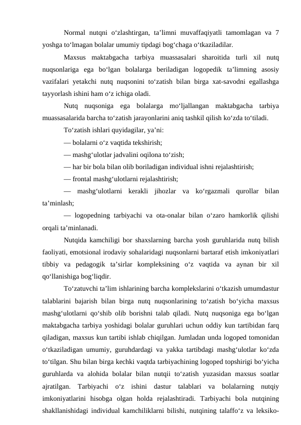 Normal  nutqni  o‘zlashtirgan,  ta’limni  muvaffaqiyatli  tamomlagan  va  7
yoshga to‘lmagan bolalar umumiy tipdagi bog‘chaga o‘tkaziladilar.
Maxsus  maktabgacha  tarbiya  muassasalari  sharoitida  turli  xil  nutq
nuqsonlariga  ega  bo‘lgan  bolalarga  beriladigan  logopedik  ta’limning  asosiy
vazifalari yetakchi nutq nuqsonini to‘zatish bilan birga xat-savodni  egallashga
tayyorlash ishini ham o‘z ichiga oladi.
Nutq  nuqsoniga  ega  bolalarga  mo‘ljallangan  maktabgacha  tarbiya
muassasalarida barcha to‘zatish jarayonlarini aniq tashkil qilish ko‘zda to‘tiladi.
To‘zatish ishlari quyidagilar, ya’ni:
— bolalarni o‘z vaqtida tekshirish;
— mashg‘ulotlar jadvalini oqilona to‘zish;
— har bir bola bilan olib boriladigan individual ishni rejalashtirish;
— frontal mashg‘ulotlarni rejalashtirish;
—  mashg‘ulotlarni  kerakli  jihozlar  va  ko‘rgazmali  qurollar  bilan
ta’minlash;
— logopedning tarbiyachi  va ota-onalar bilan o‘zaro hamkorlik qilishi
orqali ta’minlanadi.
Nutqida kamchiligi bor shaxslarning barcha yosh guruhlarida nutq bilish
faoliyati, emotsional irodaviy sohalaridagi nuqsonlarni bartaraf etish imkoniyatlari
tibbiy  va  pedagogik  ta’sirlar  kompleksining  o‘z  vaqtida  va  aynan  bir  xil
qo‘llanishiga bog‘liqdir.
To‘zatuvchi ta’lim ishlarining barcha komplekslarini o‘tkazish umumdastur
talablarini  bajarish  bilan  birga  nutq  nuqsonlarining  to‘zatish  bo‘yicha  maxsus
mashg‘ulotlarni qo‘shib olib borishni talab qiladi. Nutq nuqsoniga ega bo‘lgan
maktabgacha tarbiya yoshidagi bolalar guruhlari uchun oddiy kun tartibidan farq
qiladigan, maxsus kun tartibi ishlab chiqilgan. Jumladan unda logoped tomonidan
o‘tkaziladigan umumiy, guruhdardagi va yakka tartibdagi mashg‘ulotlar ko‘zda
to‘tilgan. Shu bilan birga kechki vaqtda tarbiyachining logoped topshirigi bo‘yicha
guruhlarda  va  alohida  bolalar  bilan  nutqii  to‘zatish  yuzasidan  maxsus  soatlar
ajratilgan.  Tarbiyachi  o‘z  ishini  dastur  talablari  va  bolalarning  nutqiy
imkoniyatlarini  hisobga  olgan  holda  rejalashtiradi.  Tarbiyachi  bola  nutqining
shakllanishidagi individual kamchiliklarni bilishi, nutqining talaffo‘z va leksiko-
