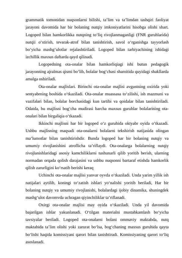grammatik tomonidan nuqsonlarni bilishi, ta’lim va ta’limdan tashqiri faoliyat
jarayoni davomida har bir bolaning nutqiy imkoniyatlarini hisobga olishi shart.
Logoped bilan hamkorlikka nutqning to‘liq rivojlanmaganligi (FNR guruhlarida)
nutqii  o‘stirish,  tevarak-atrof  bilan  tanishtirish,  savol  o‘rganishga  tayyorlash
bo‘yicha  mashg‘ulotlar  rejalashtiriladi.  Logoped  bilan  tarbiyachining  ishidagi
izchillik maxsus daftarda qayd qilinadi.
Logopedning  ota-onalar  bilan  hamkorliqiagi  ishi  butun  pedagogik
jarayonning ajralmas qismi bo‘lib, bolalar bog‘chasi sharoitida quyidagi shakllarda
amalga oshiriladi.
Ota-onalar majlislari. Birinchi ota-onalar majlisi avgustning oxirida yoki
sentyabrning boshida o‘tkaziladi. Ota-onalar muassasa to‘zilishi, ish mazmuni va
vazifalari bilan, bolalar borchasidagi kun tartibi va qoidalar bilan tanishtiriladi.
Odatda, bu majlisni bog‘cha mudirasi barcha maxsus guruhlar bolalarining ota-
onalari bilan birgaliqia o‘tkazadi.
Ikkinchi majlisni har bir logoped o‘z guruhida oktyabr oyida o‘tkazadi.
Ushbu  majlisning  maqsadi  ota-onalarni  bolalarni  tekshirish  natijasida  olingan
ma’lumotlar  bilan  tanishtirishdir.  Bunda  logoped  har  bir  bolaning  nutqiy  va
umumiy  rivojlanishini  atroflicha  ta’riflaydi.  Ota-onalarga  bolalarning  nutqiy
rivojlanishlaridagi asosiy kamchiliklarni tushunarli qilib yoritib berish, ularning
normadan orqada qolish darajasini va ushbu nuqsonni bartaraf etishda hamkorlik
qilish zarurligini ko‘rsatib berishi keraq
Uchinchi ota-onalar majlisi yanvar oyvda o‘tkaziladi. Unda yarim yillik ish
natijalari  aytilib,  koningi  to‘zatish  ishlari  yo‘nalishi  yoritib  beriladi,  Har  bir
bolaning nutqiy va umumiy rivojlanishi, bolalardagi ijobiy dinamika, shuningdek
mashg‘ulot davomvda uchragan qiyinchiliklar ta’riflanadi.
Oxirgi  ota-onalar  majlisi  may  oyida  o‘tkaziladi.  Unda  yil  davomida
bajarilgan  ishlar  yakunlanadi.  O‘tilgan  materialni  mustahkamlash  bo‘yicha
tavsiyalar  beriladi.  Logoped  ota-onalarni  bolani  ommaviy  maktabda,  nutq
maktabida ta’lim olishi yoki zarurat bo‘lsa, bog‘chaning maxsus guruhida qayta
bo‘lishi haqida komissiyani qarori bilan tanishtiradi. Komissiyaning qarori to‘liq
asoslanadi.

