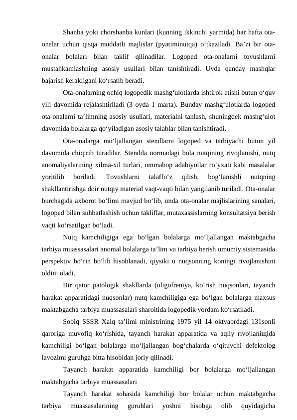 Shanba yoki chorshanba kunlari (kunning ikkinchi yarmida) har hafta ota-
onalar uchun qisqa muddatli majlislar (pyatiminutqa) o‘tkaziladi. Ba’zi bir ota-
onalar  bolalari  bilan  taklif  qilinadilar.  Logoped  ota-onalarni  tovushlarni
mustahkamlashning  asosiy  usullari  bilan  tanishtiradi.  Uyda  qanday  mashqlar
bajarish kerakligani ko‘rsatib beradi.
Ota-onalarning ochiq logopedik mashg‘ulotlarda ishtirok etishi butun o‘quv
yili davomida rejalashtiriladi (3 oyda 1 marta). Bunday mashg‘ulotlarda logoped
ota-onalarni ta’limning asosiy usullari, materialni tanlash, shuningdek mashg‘ulot
davomida bolalarga qo‘yiladigan asosiy talablar bilan tanishtiradi.
Ota-onalarga  mo‘ljallangan  stendlarni  logoped  va  tarbiyachi  butun  yil
davomida chiqirib turadilar. Stendda normadagi bola nutqining rivojlanishi, nutq
anomaliyalarining xilma-xil turlari, ommabop adabiyotlar ro‘yxati kabi masalalar
yoritilib  boriladi.  Tovushlarni  talaffo‘z  qilish,  bog‘lanishli  nutqning
shakllantirishga doir nutqiy material vaqt-vaqti bilan yangilanib turiladi. Ota-onalar
burchagida axborot bo‘limi mavjud bo‘lib, unda ota-onalar majlislarining sanalari,
logoped bilan suhbatlashish uchun takliflar, mutaxassislarning konsultatsiya berish
vaqti ko‘rsatilgan bo‘ladi.
Nutq  kamchiligiga  ega  bo‘lgan  bolalarga  mo‘ljallangan  maktabgacha
tarbiya muassasalari anomal bolalarga ta’lim va tarbiya berish umumiy sistemasida
perspektiv bo‘rin bo‘lib hisoblanadi, qiysiki u nuqsonning koningi rivojlanishini
oldini oladi.
Bir qator patologik shakllarda (oligofreniya, ko‘rish nuqsonlari, tayanch
harakat apparatidagi nuqsonlar) nutq kamchiligiga ega bo‘lgan bolalarga maxsus
maktabgacha tarbiya muassasalari sharoitida logopedik yordam ko‘rsatiladi.
Sobiq SSSR Xalq ta’limi ministrining 1975 yil 14 oktyabrdagi 131sonli
qaroriga muvofiq ko‘rishida, tayanch harakat apparatida va aqliy rivojlaniщida
kamchiligi  bo‘lgan bolalarga mo‘ljallangan bog‘chalarda o‘qituvchi  defektolog
lavozimi guruhga bitta hisobidan joriy qilinadi.
Tayanch  harakat  apparatida  kamchiligi  bor  bolalarga  mo‘ljallangan
maktabgacha tarbiya muassasalari
Tayanch  harakat  sohasida  kamchiligi  bor  bolalar  uchun  maktabgacha
tarbiya  muassasalarining  guruhlari  yoshni  hisobga  olib  quyidagicha
