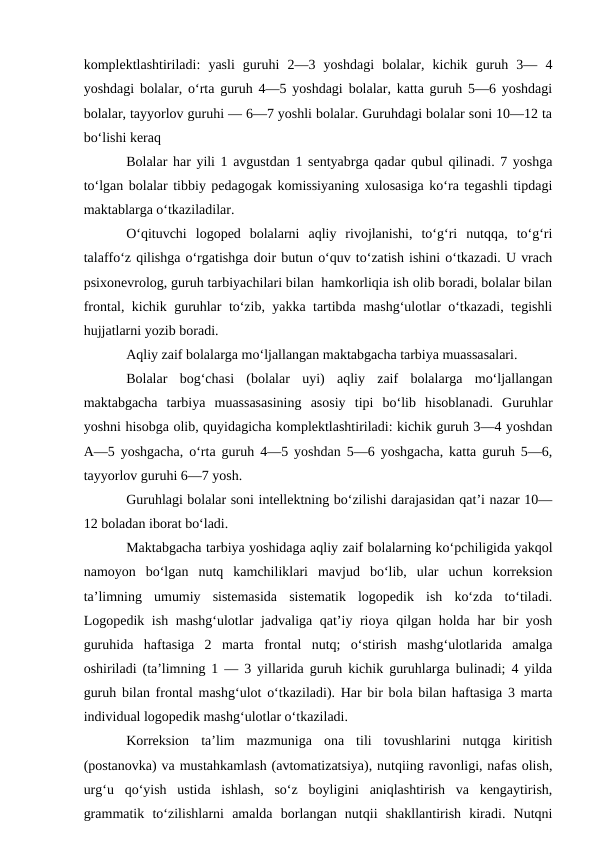 komplektlashtiriladi:  yasli  guruhi  2—3  yoshdagi  bolalar,  kichik  guruh  3—  4
yoshdagi bolalar, o‘rta guruh 4—5 yoshdagi bolalar, katta guruh 5—6 yoshdagi
bolalar, tayyorlov guruhi — 6—7 yoshli bolalar. Guruhdagi bolalar soni 10—12 ta
bo‘lishi keraq
Bolalar har yili 1 avgustdan 1 sentyabrga qadar qubul qilinadi. 7 yoshga
to‘lgan bolalar tibbiy pedagogak komissiyaning xulosasiga ko‘ra tegashli tipdagi
maktablarga o‘tkaziladilar.
O‘qituvchi  logoped  bolalarni  aqliy  rivojlanishi,  to‘g‘ri  nutqqa,  to‘g‘ri
talaffo‘z qilishga o‘rgatishga doir butun o‘quv to‘zatish ishini o‘tkazadi. U vrach
psixonevrolog, guruh tarbiyachilari bilan  hamkorliqia ish olib boradi, bolalar bilan
frontal, kichik guruhlar to‘zib, yakka tartibda mashg‘ulotlar o‘tkazadi, tegishli
hujjatlarni yozib boradi.
Aqliy zaif bolalarga mo‘ljallangan maktabgacha tarbiya muassasalari.
Bolalar  bog‘chasi  (bolalar  uyi)  aqliy  zaif  bolalarga  mo‘ljallangan
maktabgacha  tarbiya  muassasasining  asosiy  tipi  bo‘lib  hisoblanadi.  Guruhlar
yoshni hisobga olib, quyidagicha komplektlashtiriladi: kichik guruh 3—4 yoshdan
A—5 yoshgacha, o‘rta guruh 4—5 yoshdan 5—6 yoshgacha, katta guruh 5—6,
tayyorlov guruhi 6—7 yosh.
Guruhlagi bolalar soni intellektning bo‘zilishi darajasidan qat’i nazar 10—
12 boladan iborat bo‘ladi.
Maktabgacha tarbiya yoshidaga aqliy zaif bolalarning ko‘pchiligida yakqol
namoyon  bo‘lgan  nutq  kamchiliklari  mavjud  bo‘lib,  ular  uchun  korreksion
ta’limning  umumiy  sistemasida  sistematik  logopedik  ish  ko‘zda  to‘tiladi.
Logopedik ish mashg‘ulotlar jadvaliga qat’iy rioya qilgan holda har bir yosh
guruhida  haftasiga  2  marta  frontal  nutq;  o‘stirish  mashg‘ulotlarida  amalga
oshiriladi (ta’limning 1 — 3 yillarida guruh kichik guruhlarga bulinadi; 4 yilda
guruh bilan frontal mashg‘ulot o‘tkaziladi). Har bir bola bilan haftasiga 3 marta
individual logopedik mashg‘ulotlar o‘tkaziladi.
Korreksion  ta’lim  mazmuniga  ona  tili  tovushlarini  nutqga  kiritish
(postanovka) va mustahkamlash (avtomatizatsiya), nutqiing ravonligi, nafas olish,
urg‘u  qo‘yish  ustida  ishlash,  so‘z  boyligini  aniqlashtirish  va  kengaytirish,
grammatik  to‘zilishlarni  amalda  borlangan  nutqii  shakllantirish  kiradi.  Nutqni
