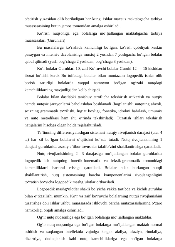 o‘stirish yuzasidan olib boriladigan har kungi ishlar maxsus maktabgacha tarbiya
muassasasining butun jamoa tomonidan amalga oshiriladi.
Ko‘rish  nuqsoniga  ega  bolalarga  mo‘ljallangan  maktabgacha  tarbiya
muassasalari (Guruhlari)
Bu masalalarga ko‘rishida kamchiligi bo‘lgan, ko‘rish qobiliyati keskin
pasaygan va intensiv davolanishga muxtoj 2 yoshdan 7 yoshgacha bo‘lgan bolalar
qabul qilinadi (yasli bog‘chaga 2 yoshdan, bog‘chaga 3 yoshdan).
Ko‘r bolalar Guruhlari 10, zaif Ko‘ruvchi bolalar Guruhi 12 — 15 kishidan
iborat bo‘lishi kerak Bu toifadagi bolalar bilan muntazam logopedik ishlar olib
borish  zarurligi  bolalarda  yaqqol  namoyon  bo‘lgan  og‘zaki  nutqdagi
kamchiliklarning mavjudligidan kelib chiqadi.
Bolalar bilan dastlabki tanishuv atroflicha tekshirish o‘tkazish va nutqiy
hamda nutqsiz jarayonlarni baholashdan boshlanadi (bog‘lanishli nutqning ahvoli,
so‘zning grammatik to‘zilishi, lug‘at boyligi, fonetika, idrokni bahrlash, umumiy
va  nutq  metodikasi  ham  shu  o‘rinda  tekshiriladi).  Tuzatish  ishlari  tekshirish
natijalarini hisobga olgan holda rejalashtiriladi.
Ta’limning differensiyalashgan sistemasi nutqiy rivojlanish darajasi (ular 4
ta)  har  xil  bo‘lgan  bolalarni  o‘qitishni  ko‘zda  tutadi.  Nutq rivojlanishining  1
darajasi guruhlarida asosiy e’tibor tovushlar talaffo‘zini shakllantirishga qaratiladi.
Nutq rivojlanishining 2—3 darajasiga mo‘ljallangan bolalar guruhlarida
logopedik  ish  nutqning  fonetik-fonematik  va  leksik-grammatik  tomonidagi
kamchiliklarni  bartaraf  etishga  qaratiladi.  Bolalar  bilan  borlangan  nutqii
shakllantirish,  nutq  sistemasining  barcha  komponentlarini  rivojlanganligini
to‘zatish bo‘yicha logopedik mashg‘ulotlar o‘tkaziladi.
Logopedik mashg‘ulotlar shakli bo‘yicha yakka tartibda va kichik guruhlar
bilan o‘tkazilishi mumkin. Ko‘r va zaif ko‘ruvchi bolalarning nutqii rivojlanishini
tuzatishga doir ishlar ushbu muassasada ishlovchi barcha mutaxassislarning o‘zaro
hamkorligi orqali amalga oshiriladi.
Og‘ir nutq nuqsonliga ega bo‘lgan bolalarga mo‘ljallangan maktablar.
Og‘ir nutq nuqsoniga ega bo‘lgan bolalarga mo‘ljallangan maktab normal
eshitish  va  saqlangan  intellektda  vujudga  kelgan  alaliya,  afaziya,  rinolaliya,
dizartriya,  duduqlanish  kabi  nutq  kamchiliklariga  ega  bo‘lgan  bolalarga
