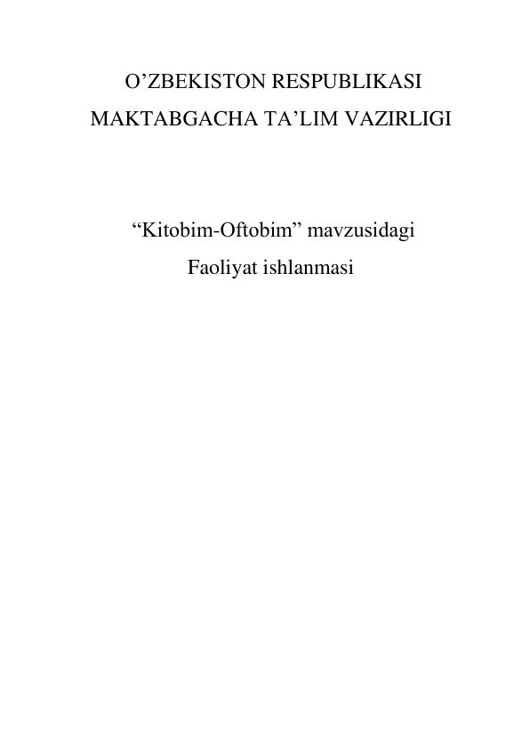  
              O’ZBEKISTON RESPUBLIKASI 
MAKTABGACHA TA’LIM VAZIRLIGI 
 
 
 “Kitobim-Oftobim” mavzusidagi 
Faoliyat ishlanmasi 
 
 
 
 
 
 
 
 
 
 
 
 
