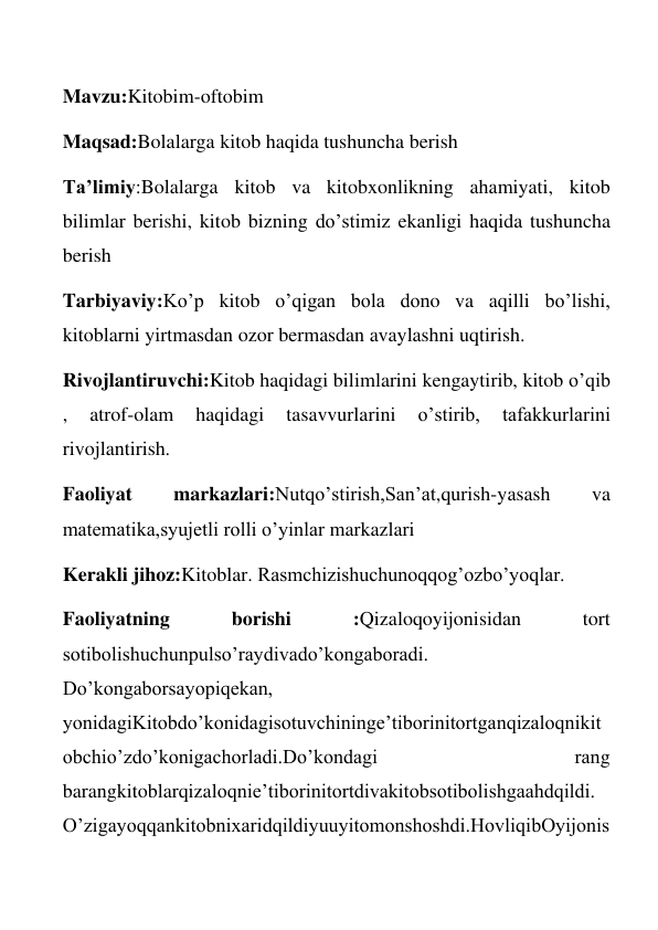  
Mavzu:Kitobim-oftobim 
Maqsad:Bolalarga kitob haqida tushuncha berish 
Ta’limiy:Bolalarga kitob va kitobxonlikning ahamiyati, kitob 
bilimlar berishi, kitob bizning do’stimiz ekanligi haqida tushuncha 
berish 
Tarbiyaviy:Ko’p kitob o’qigan bola dono va aqilli bo’lishi, 
kitoblarni yirtmasdan ozor bermasdan avaylashni uqtirish. 
Rivojlantiruvchi:Kitob haqidagi bilimlarini kengaytirib, kitob o’qib 
, 
atrof-olam 
haqidagi 
tasavvurlarini 
o’stirib, 
tafakkurlarini 
rivojlantirish. 
Faoliyat 
markazlari:Nutqo’stirish,San’at,qurish-yasash 
va 
matematika,syujetli rolli o’yinlar markazlari 
Kerakli jihoz:Kitoblar. Rasmchizishuchunoqqog’ozbo’yoqlar. 
Faoliyatning 
borishi 
:Qizaloqoyijonisidan 
tort 
sotibolishuchunpulso’raydivado’kongaboradi.  
Do’kongaborsayopiqekan, 
yonidagiKitobdo’konidagisotuvchininge’tiborinitortganqizaloqnikit
obchio’zdo’konigachorladi.Do’kondagi 
rang 
barangkitoblarqizaloqnie’tiborinitortdivakitobsotibolishgaahdqildi. 
O’zigayoqqankitobnixaridqildiyuuyitomonshoshdi.HovliqibOyijonis
