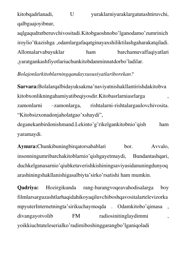 kitobqadrlanadi, 
U 
yuraklarniyuraklargatutashtiruvchi, 
qalbgaajoyibnur, 
aqlgaqudratberuvchivositadi.Kitobgaoshnobo’lganodamo’zumrinich
iroylio’tkazishga ,odamlargafaqatginayaxshiliktilashgaharakatqiladi. 
Allomalarvabuyuklar 
ham 
barchamuvaffaqiyatlari 
,yaratgankashfiyotlariuchunkitobdanminnatdorbo’ladilar. 
Bolajonlarkitoblarningqandayxususiyatlariborekan? 
Sarvara:Bolalarqalbidayuksakma’naviyatnishakllantirishdakitobva
kitobxonlikningahamiyatibeqiyosdir.Kitobasrlarniasrlarga 
, 
zamonlarni 
–zamonlarga, 
rishtalarni-rishtalargaulovchivosita. 
“Kitobsizxonadonjaholatgao’xshaydi”, 
deganekanbirdonishmand.Lekinto’g’rikelgankitobnio’qish 
ham 
yaramaydi. 
Aynura:Chunkibuningbirqatorsabablari 
bor. 
Avvalo, 
insonningumribarchakitoblarnio’qishgayetmaydi, 
Bundantashqari, 
duchkelganasarnio’qiubketaverishkishiningsaviyasidanuningdunyoq
arashiningshakllanishigasalbiyta’sirko’rsatishi ham mumkin. 
Qadriya: 
Hozirgikunda 
rang-barangvoqeavahodisalarga 
boy 
filmlarsarguzashtlarhaqidahikoyaqiluvchiboshqavositalartelevizorka
mpyuterInternetningta’sirikuchaymoqda . Odamkitobo’qimasa , 
divangayotvolib 
FM 
radiosinitinglaydimmi 
, 
yoikkiuchtateleserialko’radimiboshinggarangbo’lganiqoladi 
