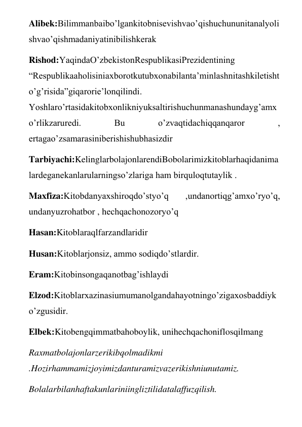 Alibek:Bilimmanbaibo’lgankitobnisevishvao’qishuchununitanalyoli
shvao’qishmadaniyatinibilishkerak 
Rishod:YaqindaO’zbekistonRespublikasiPrezidentining 
“Respublikaaholisiniaxborotkutubxonabilanta’minlashnitashkiletisht
o’g’risida”giqarorie’lonqilindi. 
Yoshlaro’rtasidakitobxonlikniyuksaltirishuchunmanashundayg’amx
o’rlikzaruredi. 
Bu 
o’zvaqtidachiqqanqaror 
, 
ertagao’zsamarasiniberishishubhasizdir 
Tarbiyachi:KelinglarbolajonlarendiBobolarimizkitoblarhaqidanima
lardeganekanlarularningso’zlariga ham birquloqtutaylik . 
Maxfiza:Kitobdanyaxshiroqdo’styo’q 
,undanortiqg’amxo’ryo’q, 
undanyuzrohatbor , hechqachonozoryo’q 
Hasan:Kitoblaraqlfarzandlaridir 
Husan:Kitoblarjonsiz, ammo sodiqdo’stlardir. 
Eram:Kitobinsongaqanotbag’ishlaydi 
Elzod:Kitoblarxazinasiumumanolgandahayotningo’zigaxosbaddiyk
o’zgusidir. 
Elbek:Kitobengqimmatbahoboylik, unihechqachoniflosqilmang 
Raxmatbolajonlarzerikibqolmadikmi 
.Hozirhammamizjoyimizdanturamizvazerikishniunutamiz. 
Bolalarbilanhaftakunlariniingliztilidatalaffuzqilish. 
