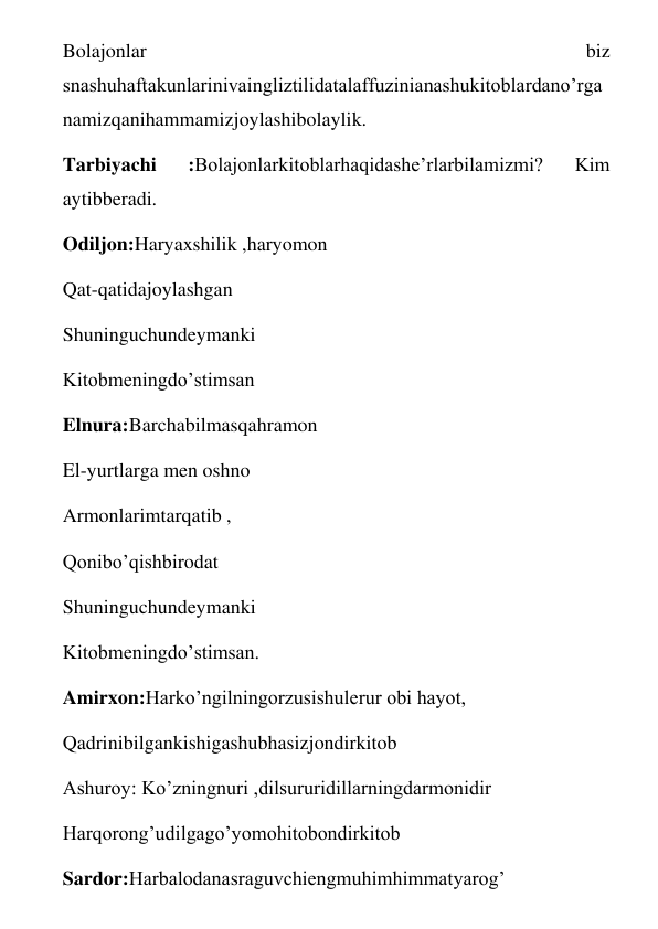 Bolajonlar 
biz 
snashuhaftakunlarinivaingliztilidatalaffuzinianashukitoblardano’rga
namizqanihammamizjoylashibolaylik.  
Tarbiyachi 
:Bolajonlarkitoblarhaqidashe’rlarbilamizmi? 
Kim 
aytibberadi. 
Odiljon:Haryaxshilik ,haryomon 
Qat-qatidajoylashgan 
Shuninguchundeymanki 
Kitobmeningdo’stimsan 
Elnura:Barchabilmasqahramon 
El-yurtlarga men oshno 
Armonlarimtarqatib , 
Qonibo’qishbirodat 
Shuninguchundeymanki 
Kitobmeningdo’stimsan. 
Amirxon:Harko’ngilningorzusishulerur obi hayot,  
Qadrinibilgankishigashubhasizjondirkitob 
Ashuroy: Ko’zningnuri ,dilsururidillarningdarmonidir 
Harqorong’udilgago’yomohitobondirkitob 
Sardor:Harbalodanasraguvchiengmuhimhimmatyarog’ 
