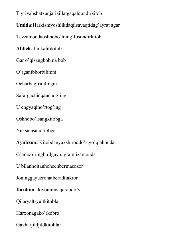 Tiyrivahshatxanjarizillatgaqalqondirkitob 
Umida:Harkishiyoshlikdaqilsavaqtidag’ayrat agar 
Tezzamondaoshnobo’lmog’Iosondirkitob. 
Alibek: Ilmkalitikitob 
Gar o’qisangbobma bob 
O’rganibborbilimni 
Ocharbag’ridilingni 
Safargachiqqanchog’ing 
U engyaqino’rtog’ing 
Oshnobo’lsangkitobga 
Yuksalasanoftobga 
Ayubxon: Kitobdanyaxshiroqdo’styo’qjahonda 
G’amxo’ringbo’lgay u g’amlizamonda 
U bilanholtanhohechbermasozor 
Joninggayuzrohatberaditakror 
Ibrohim: Jovonimgaqarabqo’y 
Qilaryalt-yultkitoblar 
Harxonagako’rkobro’ 
Gavharjildjildkitoblar 
