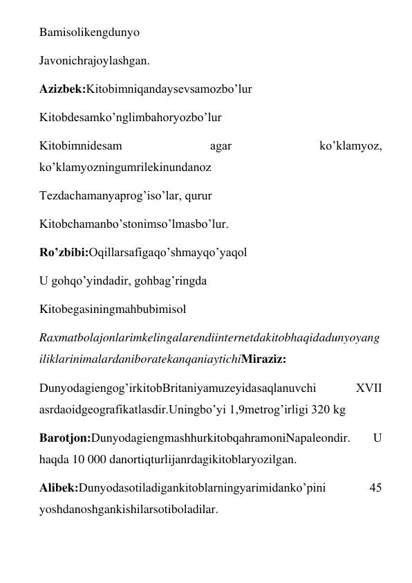 Bamisolikengdunyo 
Javonichrajoylashgan. 
Azizbek:Kitobimniqandaysevsamozbo’lur 
Kitobdesamko’nglimbahoryozbo’lur 
Kitobimnidesam 
agar 
ko’klamyoz, 
ko’klamyozningumrilekinundanoz 
Tezdachamanyaprog’iso’lar, qurur 
Kitobchamanbo’stonimso’lmasbo’lur. 
Ro’zbibi:Oqillarsafigaqo’shmayqo’yaqol 
U gohqo’yindadir, gohbag’ringda 
Kitobegasiningmahbubimisol 
Raxmatbolajonlarimkelingalarendiinternetdakitobhaqidadunyoyang
iliklarinimalardaniboratekanqaniaytichiMiraziz: 
Dunyodagiengog’irkitobBritaniyamuzeyidasaqlanuvchi 
XVII 
asrdaoidgeografikatlasdir.Uningbo’yi 1,9metrog’irligi 320 kg 
Barotjon:DunyodagiengmashhurkitobqahramoniNapaleondir. 
U 
haqda 10 000 danortiqturlijanrdagikitoblaryozilgan. 
Alibek:Dunyodasotiladigankitoblarningyarimidanko’pini 
45 
yoshdanoshgankishilarsotiboladilar. 
