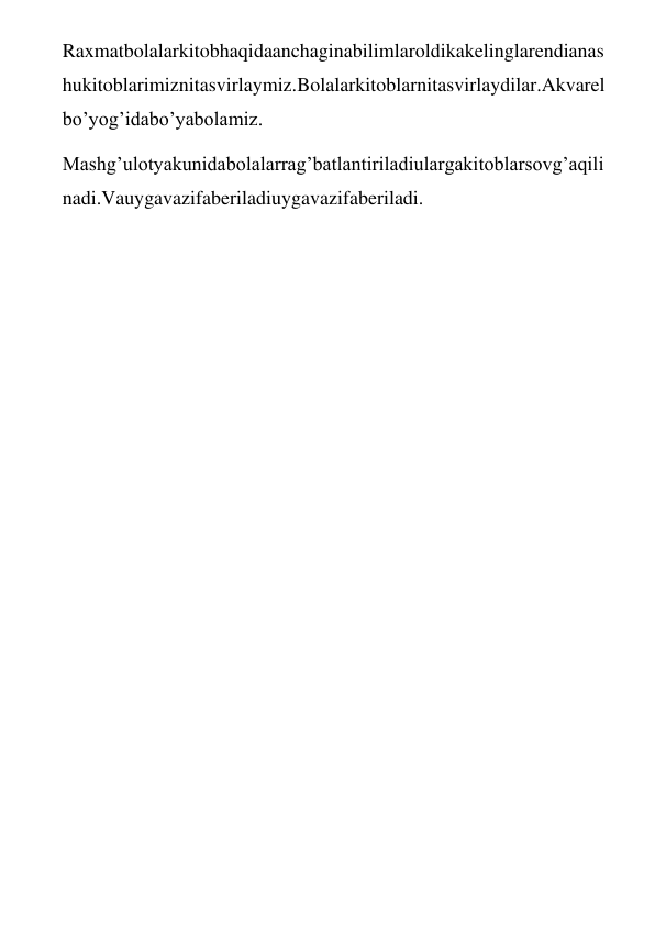 Raxmatbolalarkitobhaqidaanchaginabilimlaroldikakelinglarendianas
hukitoblarimiznitasvirlaymiz.Bolalarkitoblarnitasvirlaydilar.Akvarel
bo’yog’idabo’yabolamiz.   
Mashg’ulotyakunidabolalarrag’batlantiriladiulargakitoblarsovg’aqili
nadi.Vauygavazifaberiladiuygavazifaberiladi. 
 
