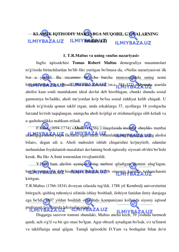  
 
 
 
KLASSIK IQTISODIY MAKTABGA MUQOBIL G`OYALARNING 
MOHIYATI 
 
 
1. T.R.Maltus va uning «nufus nazariyasi» 
Ingliz iqtisodchisi Tomas Robert Maltus demografiya muammolari 
to'g'risida birinchilardan bo'lib fikr yuritgan bo'lmasa-da, «Nufus nazariyasi»ni ilk 
bor u yaratdi. Bu muammo bo'yicha barcha munozaralarda uning nomi 
birinchilardan tilga olinadi. Masalan, Aristotel (m.a. 384-322) «Siyosat» asarida 
aholisi kam sonli mamlakatni ideal davlat deb hisoblagan, chunki shunda sosial 
garmoniya bo'ladiki, aholi me'yordan ko'p bo'lsa sosial ziddiyat kelib chiqadi. U 
nikoh to'g'risida qonun taklif etgan, unda erkaklarga 37, ayollarga 18 yoshgacha 
farzand ko'rish taqiqlangan, uningcha aholi ko'pligi er etishmasligiga olib keladi va 
u qashshoqlikka mahkum etiladi.  
F.Kene (1694-1774) «Aholi» (1756y.) maqolasida insonlar «boylik» manbai 
ekanligiga ancha yaqin fikrlarni ilgari surdi. «Mamlakatning buyukligi uning aholisi 
bilan», degan edi u. Aholi mahsulot ishlab chiqarishni ko'paytirib, odamlar 
mehnatidan foydalanish masalalari davlatning bosh iqtisodiy siyosati ob'ekti bo'lishi 
kerak. Bu fikr A.Smit tomonidan rivojlantirildi.  
V.Petti ham aholini ayniqsa uning mehnat qiladigan qismini ulug'lagan, 
boylik yaratuvchi deb hisoblagan, birinchi bo'lib «insoniy kapital» tushunchasini 
kiritgan.  
T.R.Maltus (1766-1834) dvoryan oilasida tug'ildi, 1788 yil Kembridj universitetini 
bitirgach, qishloq ruhoniysi sifatida ishlay boshladi, ilohiyot fanidan ilmiy darajaga 
ega bo'ldi. 1807 yildan boshlab «Ost-Ind» kompaniyasi kollejida siyosiy iqtisod 
professori lavozimida leksiyalar o'qidi.  
Diqqatga sazovor tomoni shundaki, Maltus ancha kech, 39 yoshida turmush 
qurdi, uch o'g'il va bir qiz otasi bo'lgan. Agar obrazli aytadigan bo'lsak, o'z ta'limoti 
va takliflariga amal qilgan. Taniqli iqtisodchi D.Yum va boshqalar bilan do'st 
