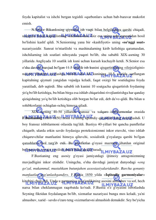  
 
foyda kapitalist va ishchi bergan tegishli «qurbonlar» uchun bab-baravar mukofot 
emish.  
N.Senior Rikardoning qiymatni ish vaqti bilan belgilashiga qarshi chiqadi, 
uningcha foyda kapitalistning «mehnati»dan, foiz esa uning sabr-qanoatidan hosil 
bo'lishini kashf qildi. N.Seniorning yana bir «kashfiyoti» uning «so'nggi soat» 
nazariyasidir. Sanoat to'ntarilishi va mashinalarning kirib kelishiga qaramasdan, 
ishchilarning ish soatlari nihoyatda yuqori bo'lib, shu sababli XIX-asrning 30 
yillarida Angliyada 10 soatlik ish kuni uchun kurash kuchayib ketdi. N.Senior esa 
o'sha davrda mavjud bo'lgan 11.5 soatlik ish kunini qisqartirishning «ilojsizligini» 
nazariy jihatdan asoslashga urinib, shu ish kunining 10.5 soatida sarflangan 
kapitalning qiymati yangidan vujudga keladi, faqat oxirgi bir soatidagina foyda 
yaratiladi, deb uqtirdi. Shu sababli ish kunini 10 soatgacha qisqartirish foydaning 
yo'q bo'lib ketishiga, bu bilan birga esa ishlab chiqarishni rivojlantirishga har qanday 
qiziqishning yo'q bo'lib ketishiga olib borgan bo'lar edi, deb da'vo qildi. Bu bilan u 
sohibkorlarni ochiqdan-ochiq himoya qiladi.  
XIX asrning 40-50 yillarida fransuz va xalqaro ishbilarmonlar orasida 
F.Bastianing (1801-1850) nomi va uning iqtisodiy qarashlari keng ommalashdi. U 
boy fransuz ishbilarmoni oilasida tug'ildi. Bastiya 40-yillari bir qancha pamfletlar 
chiqarib, ularda erkin savdo foydasiga proteksionizmni inkor etuvchi, vino ishlab 
chiqaruvchilar manfaatini himoya qiluvchi, sosialistik g'oyalarga qarshi bo'lgan 
qarashlarni faol targ'ib etdi. Bu pamfletlar g'oyasi mazmun jihatdan original 
bo'lmasa-da, yorqin yozilish shakli bilan ajralib turadi.  
F.Bastianing eng asosiy g'oyasi jamiyatdagi ijtimoiy antagonizmning 
mavjudligini inkor etishdir. Uningcha, o'sha davrdagi jamiyat dunyodagi «eng 
go'zal, mukammal, mustahkam butunjahon assosiasiyalaridandir. Barcha qonuniy 
manfaatlar uyg'unlashgandir». F.Bastia 1850 yilda «Iqtisodiy garmoniyalar» 
kitobini chop etdi. Unda u garmoniya (uyg'unlik)ning asosini almashuv va sof, hech 
narsa bilan cheklanmagan raqobatda ko'radi. F.Bastia o'z g'oyasini isbotlashda 
Seyning fikridan foydalangan bo'lib, xizmatlar nazariyasi bunga mos keladi, ya'ni 
almashuv, xarid - savdo o'zaro teng «xizmatlar»ni almashish demakdir. Sey bo'yicha 
