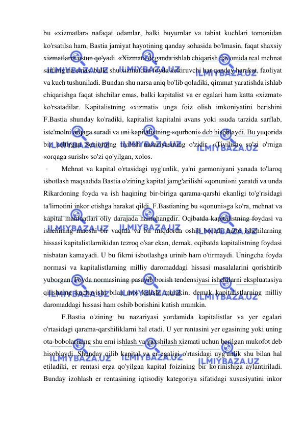  
 
bu «xizmatlar» nafaqat odamlar, balki buyumlar va tabiat kuchlari tomonidan 
ko'rsatilsa ham, Bastia jamiyat hayotining qanday sohasida bo'lmasin, faqat shaxsiy 
xizmatlarni ustun qo'yadi. «Xizmat» deganda ishlab chiqarish davomida real mehnat 
sarfinigina emas, balki shu xizmatdan foyda keltiruvchi har qanday harakat, faoliyat 
va kuch tushuniladi. Bundan shu narsa aniq bo'lib qoladiki, qimmat yaratishda ishlab 
chiqarishga faqat ishchilar emas, balki kapitalist va er egalari ham katta «xizmat» 
ko'rsatadilar. Kapitalistning «xizmati» unga foiz olish imkoniyatini berishini 
F.Bastia shunday ko'radiki, kapitalist kapitalni avans yoki ssuda tarzida sarflab, 
iste'molni orqaga suradi va uni kapitalistning «qurboni» deb hisoblaydi. Bu yuqorida 
biz keltirgan Seniorning tiyilish nazariyasining o'zidir. «Tiyilish» so'zi o'rniga 
«orqaga surish» so'zi qo'yilgan, xolos.  
Mehnat va kapital o'rtasidagi uyg'unlik, ya'ni garmoniyani yanada to'laroq 
isbotlash maqsadida Bastia o'zining kapital jamg'arilishi «qonuni»ni yaratdi va unda 
Rikardoning foyda va ish haqining bir-biriga qarama-qarshi ekanligi to'g'risidagi 
ta'limotini inkor etishga harakat qildi. F.Bastianing bu «qonuni»ga ko'ra, mehnat va 
kapital manfaatlari oliy darajada hamohangdir. Oqibatda kapitalistning foydasi va 
ishchining maoshi bir vaqtda va bir miqdorda oshib boradi, hatto ishchilarning 
hissasi kapitalistlarnikidan tezroq o'sar ekan, demak, oqibatda kapitalistning foydasi 
nisbatan kamayadi. U bu fikrni isbotlashga urinib ham o'tirmaydi. Uningcha foyda 
normasi va kapitalistlarning milliy daromaddagi hissasi masalalarini qorishtirib 
yuborgan. Foyda normasining pasayib borish tendensiyasi ishchilarni ekspluatasiya 
qilishning kuchayishi bilan mos kelishi mumkin, demak kapitalistlarning milliy 
daromaddagi hissasi ham oshib borishini kutish mumkin.  
F.Bastia o'zining bu nazariyasi yordamida kapitalistlar va yer egalari 
o'rtasidagi qarama-qarshiliklarni hal etadi. U yer rentasini yer egasining yoki uning 
ota-bobolarining shu erni ishlash va yaxshilash xizmati uchun berilgan mukofot deb 
hisoblaydi. Shunday qilib kapital va er egaligi o'rtasidagi uyg'unlik shu bilan hal 
etiladiki, er rentasi erga qo'yilgan kapital foizining bir ko'rinishiga aylantiriladi. 
Bunday izohlash er rentasining iqtisodiy kategoriya sifatidagi xususiyatini inkor 
