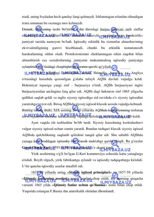  
 
etadi, uning foydadan hech qanday farqi qolmaydi. Ishlanmagan erlardan olinadigan 
renta umuman bu sxemaga mos kelmaydi.  
Demak, Bastianing izohi bo'yicha o'sha davrdagi burjua jamiyati turli sinflar 
o'rtasidagi o'z xizmatlari bilan almashib turuvchi «uyg'unlashgan hamkorlik» 
jamiyati tarzida namoyon bo'ladi. Iqtisodiy erkinlik bu xizmatlar almashuvining 
ekvivalentligining 
garovi 
hisoblanadi, 
chunki 
bu 
erkinlik 
nomutanosib 
harakatlarning oldini oladi. Proteksionizmni cheklanmagan erkin raqobat bilan 
almashtirish esa sosialistlarning jamiyatni mukammalroq iqtisodiy jamiyatga 
aylantirish to'g'risidagi chaqiriqlariga qarama-qarshi qo'yiladi.  
1775-85 yillardagi mustaqillik uchun Shimoliy Amerika va Angliya 
o'rtasidagi kurashda qozonilgan g'alaba tufayli AQSh davlati vujudga keldi. 
Hokimiyat tepasiga yangi sinf - burjuaziya o'tirdi. AQSh burjuaziyasi ingliz 
burjuaziyasidan anchagina farq qilar edi. AQSh dagi hukmron sinf 1865 yilgacha 
qullikni saqlab qoldi va ingliz siyosiy iqtisodiga zid ravishda o'z siyosiy iqtisodini 
yaratishga tayyor edi. Biroq AQShda siyosiy iqtisod klassik asosda vujudga kelmadi. 
Buning sababi shuki, XIX asrning 20-30 yillarida AQShda kapitalizmning nisbatan 
tez rivojlanishi ishchilar harakatining vujudga kelishiga va tez o'sishiga olib keldi.  
Ayni vaqtda ish tashlashlar bo'lib turdi. Siyosiy kurashning keskinlashuvi 
vulgar siyosiy iqtisod uchun zamin yaratdi. Bundan tashqari klassik siyosiy iqtisod 
AQShda qulchilikning saqlanib qolishini tanqid qilar edi. Shu sababli AQShda 
yuzaga kela boshlagan iqtisodiy fikr klassik maktabga qarshi chiqdi. Bu g'oyalar 
Genri Charlz Keri (1793-1879) tadqiqotlarida o'z aksini topdi.  
Yirik noshirning o'g'li bo'lgan G.Keri kommersiya sohasida katta yutuqlarga 
erishdi. Boyib olgach, yirik fabrikantga aylandi va iqtisodiy tadqiqotlarga kirishdi. 
U bir qancha iqtisodiy asarlar muallifi edi.  
1837-40 yillarda uning «Siyosiy iqtisod prinsiplari» va 1857-59 yillarda 
«Ijtimoiy fanlarning asoslari» nomli asarlari chop etildi. Bu asarning qisqacha 
varianti 1865 yilda «Ijtimoiy fanlar uchun qo'llanma» nomi bilan chop etildi. 
Yuqorida eslangan F.Bastia shu amerikalik olimdan ilhomlandi.  
