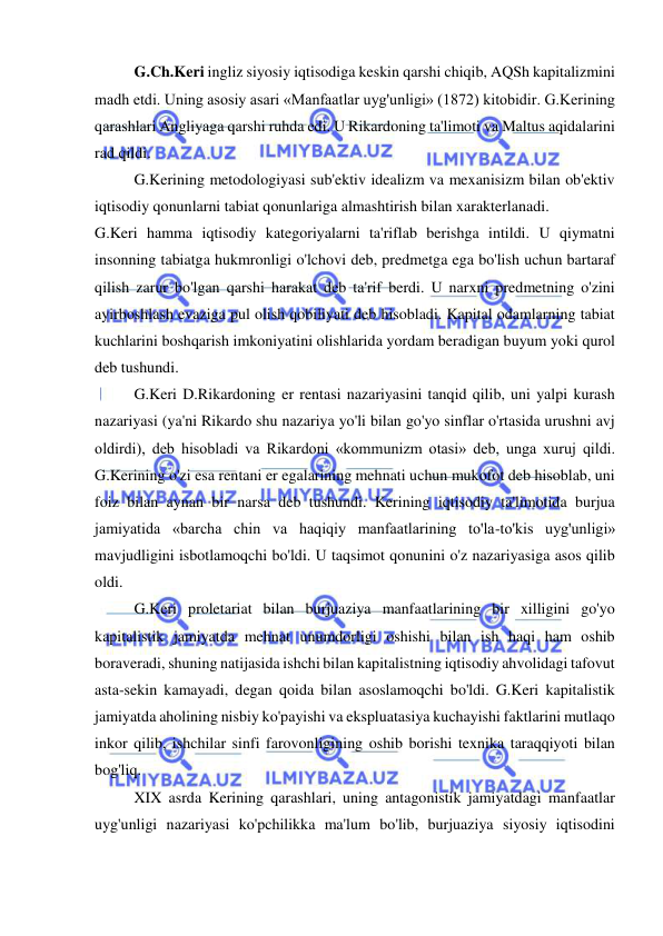  
 
G.Ch.Keri ingliz siyosiy iqtisodiga keskin qarshi chiqib, AQSh kapitalizmini 
madh etdi. Uning asosiy asari «Manfaatlar uyg'unligi» (1872) kitobidir. G.Kerining 
qarashlari Angliyaga qarshi ruhda edi. U Rikardoning ta'limoti va Maltus aqidalarini 
rad qildi.  
G.Kerining metodologiyasi sub'ektiv idealizm va mexanisizm bilan ob'ektiv 
iqtisodiy qonunlarni tabiat qonunlariga almashtirish bilan xarakterlanadi.  
G.Keri hamma iqtisodiy kategoriyalarni ta'riflab berishga intildi. U qiymatni 
insonning tabiatga hukmronligi o'lchovi deb, predmetga ega bo'lish uchun bartaraf 
qilish zarur bo'lgan qarshi harakat deb ta'rif berdi. U narxni predmetning o'zini 
ayirboshlash evaziga pul olish qobiliyati deb hisobladi. Kapital odamlarning tabiat 
kuchlarini boshqarish imkoniyatini olishlarida yordam beradigan buyum yoki qurol 
deb tushundi.  
G.Keri D.Rikardoning er rentasi nazariyasini tanqid qilib, uni yalpi kurash 
nazariyasi (ya'ni Rikardo shu nazariya yo'li bilan go'yo sinflar o'rtasida urushni avj 
oldirdi), deb hisobladi va Rikardoni «kommunizm otasi» deb, unga xuruj qildi. 
G.Kerining o'zi esa rentani er egalarining mehnati uchun mukofot deb hisoblab, uni 
foiz bilan aynan bir narsa deb tushundi. Kerining iqtisodiy ta'limotida burjua 
jamiyatida «barcha chin va haqiqiy manfaatlarining to'la-to'kis uyg'unligi» 
mavjudligini isbotlamoqchi bo'ldi. U taqsimot qonunini o'z nazariyasiga asos qilib 
oldi.  
G.Keri proletariat bilan burjuaziya manfaatlarining bir xilligini go'yo 
kapitalistik jamiyatda mehnat unumdorligi oshishi bilan ish haqi ham oshib 
boraveradi, shuning natijasida ishchi bilan kapitalistning iqtisodiy ahvolidagi tafovut 
asta-sekin kamayadi, degan qoida bilan asoslamoqchi bo'ldi. G.Keri kapitalistik 
jamiyatda aholining nisbiy ko'payishi va ekspluatasiya kuchayishi faktlarini mutlaqo 
inkor qilib, ishchilar sinfi farovonligining oshib borishi texnika taraqqiyoti bilan 
bog'liq.  
XIX asrda Kerining qarashlari, uning antagonistik jamiyatdagi manfaatlar 
uyg'unligi nazariyasi ko'pchilikka ma'lum bo'lib, burjuaziya siyosiy iqtisodini 
