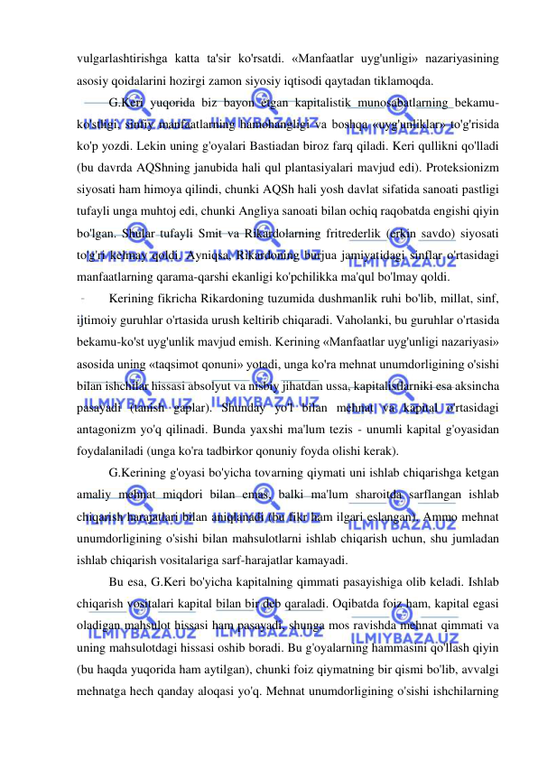  
 
vulgarlashtirishga katta ta'sir ko'rsatdi. «Manfaatlar uyg'unligi» nazariyasining 
asosiy qoidalarini hozirgi zamon siyosiy iqtisodi qaytadan tiklamoqda.  
G.Keri yuqorida biz bayon etgan kapitalistik munosabatlarning bekamu-
ko'stligi, sinfiy manfaatlarning hamohangligi va boshqa «uyg'unliklar» to'g'risida 
ko'p yozdi. Lekin uning g'oyalari Bastiadan biroz farq qiladi. Keri qullikni qo'lladi 
(bu davrda AQShning janubida hali qul plantasiyalari mavjud edi). Proteksionizm 
siyosati ham himoya qilindi, chunki AQSh hali yosh davlat sifatida sanoati pastligi 
tufayli unga muhtoj edi, chunki Angliya sanoati bilan ochiq raqobatda engishi qiyin 
bo'lgan. Shular tufayli Smit va Rikardolarning fritrederlik (erkin savdo) siyosati 
to'g'ri kelmay qoldi. Ayniqsa, Rikardoning burjua jamiyatidagi sinflar o'rtasidagi 
manfaatlarning qarama-qarshi ekanligi ko'pchilikka ma'qul bo'lmay qoldi.  
Kerining fikricha Rikardoning tuzumida dushmanlik ruhi bo'lib, millat, sinf, 
ijtimoiy guruhlar o'rtasida urush keltirib chiqaradi. Vaholanki, bu guruhlar o'rtasida 
bekamu-ko'st uyg'unlik mavjud emish. Kerining «Manfaatlar uyg'unligi nazariyasi» 
asosida uning «taqsimot qonuni» yotadi, unga ko'ra mehnat unumdorligining o'sishi 
bilan ishchilar hissasi absolyut va nisbiy jihatdan ussa, kapitalistlarniki esa aksincha 
pasayadi (tanish gaplar). Shunday yo'l bilan mehnat va kapital o'rtasidagi 
antagonizm yo'q qilinadi. Bunda yaxshi ma'lum tezis - unumli kapital g'oyasidan 
foydalaniladi (unga ko'ra tadbirkor qonuniy foyda olishi kerak).  
G.Kerining g'oyasi bo'yicha tovarning qiymati uni ishlab chiqarishga ketgan 
amaliy mehnat miqdori bilan emas, balki ma'lum sharoitda sarflangan ishlab 
chiqarish harajatlari bilan aniqlanadi (bu fikr ham ilgari eslangan). Ammo mehnat 
unumdorligining o'sishi bilan mahsulotlarni ishlab chiqarish uchun, shu jumladan 
ishlab chiqarish vositalariga sarf-harajatlar kamayadi.  
Bu esa, G.Keri bo'yicha kapitalning qimmati pasayishiga olib keladi. Ishlab 
chiqarish vositalari kapital bilan bir deb qaraladi. Oqibatda foiz ham, kapital egasi 
oladigan mahsulot hissasi ham pasayadi, shunga mos ravishda mehnat qimmati va 
uning mahsulotdagi hissasi oshib boradi. Bu g'oyalarning hammasini qo'llash qiyin 
(bu haqda yuqorida ham aytilgan), chunki foiz qiymatning bir qismi bo'lib, avvalgi 
mehnatga hech qanday aloqasi yo'q. Mehnat unumdorligining o'sishi ishchilarning 
