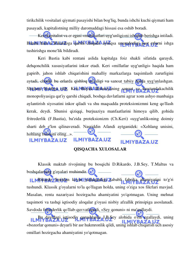  
 
tirikchilik vositalari qiymati pasayishi bilan bog'liq, bunda ishchi kuchi qiymati ham 
pasayadi, kapitalistning milliy daromaddagi hissasi esa oshib boradi.  
Keri kapitalist va er egasi «manfaatlari uyg'unligi»ni isbotlab berishga intiladi. 
Bunda ham u Rikardoga qarshi chiqadi, ayniqsa unumdorligi past erlarni ishga 
tushirishga mone'lik bildiradi.  
Keri Bastia kabi rentani aslida kapitalga foiz shakli sifatida qaraydi, 
dehqonchilik xususiyatlarini inkor etadi. Keri «millatlar uyg'unligi» haqida ham 
gapirib, jahon ishlab chiqarishini mahalliy markazlarga taqsimlash zarurligini 
aytadi, chunki bu erlarda qishloq xo'jaligi va sanoat tabiiy holda uyg'unlashgan. 
Shularni hisobga olib, Keri Buyuk Britaniyaning sanoat va mustamlakachilik 
monopoliyasiga qat'iy qarshi chiqadi, boshqa davlatlarni agrar xom ashyo manbaiga 
aylantirish siyosatini inkor qiladi va shu maqsadda proteksionizmni keng qo'llash 
kerak, deydi. Shunisi qiziqqi, burjuaziya manfaatlarini himoya qilib, gohida 
fritrederlik (F.Bastia), ba'zida proteksionizm (Ch.Keri) «uyg'unlik»ning doimiy 
sharti deb e'lon qilinaveradi. Nasriddin Afandi aytganidek: «Xohlang unisini, 
hohlang bunisini oling...».  
 
QISQACHA XULOSALAR 
 
Klassik maktab rivojining bu bosqichi D.Rikardo, J.B.Sey, T.Maltus va 
boshqalarning g'oyalari muhimdir.  
Rikardo Smitdan keyin yashaganligi sababli fabrika ahamiyatini to'g'ri 
tushundi. Klassik g'oyalarni to'la qo'llagan holda, uning o'ziga xos fikrlari mavjud. 
Masalan, renta nazariyasi hozirgacha ahamiyatini yo'qotmagan. Uning mehnat 
taqsimoti va tashqi iqtisodiy aloqalar g'oyasi nisbiy afzallik prinsipiga asoslanadi. 
Savdoda fritrederlik qo'llab-quvvatlanadi, «Sey qonuni» ni ma'qullaydi.  
Bu davrdagi iqtisodiy qarashlarda J.B.Sey alohida o'rin egallaydi, uning 
«bozorlar qonuni» deyarli bir asr hukmronlik qildi, uning ishlab chiqarish uch asosiy 
omillari hozirgacha ahamiyatini yo'qotmagan.  
