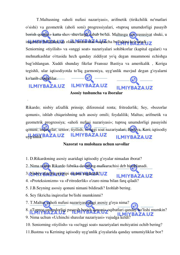  
 
T.Maltusning «aholi nufusi nazariyasi», arifmetik (tirikchilik ne'matlari 
o'sishi) va geometrik (aholi soni) progressiyalari, «tuproq unumdorligi pasayib 
borish qonuni» katta shov-shuvlarga sabab bo'ldi. Maltusga xos xususiyat shuki, u 
inqirozlar bo'lishini tan oladi, ammo ular vaqtincha bo'lishini ko'rsatadi.  
Seniorning «tiyilish» va «snggi soat» nazariyalari sohibkorlar (kapital egalari) va 
mehnatkashlar o'rtasida hech qanday ziddiyat yo'q degan muammoni echishga 
bag'ishlangan. Xuddi shunday fikrlar Fransuz Bastiya va amerikalik , Keriga 
tegishli, ular iqtisodiyotda to'liq garmoniya, uyg'unlik mavjud degan g'oyalarni 
ko'tarib chiqadilar.  
 
Asosiy tushuncha va iboralar 
 
Rikardo; nisbiy afzallik prinsip; diferensial renta; fritrederlik; Sey, «bozorlar 
qonuni», ishlab chiqarishning uch asosiy omili; foydalilik; Maltus; arifmetik va 
geometrik progressiya; «aholi nufusi nazariyasi»; tuproq unumdorligi pasayishi 
qonuni; inqirozlar; senior; tiyilish; so'nggi soat nazariyalari; Bastiya, Keri; iqtisodiy 
uyg'unlik.  
Nazorat va mulohaza uchun savollar 
 
1. D.Rikardoning asosiy asaridagi iqtisodiy g'oyalar nimadan iborat?  
2. Nima uchun Rikardo fabrika davrining mafkurachisi deb hisoblanadi.  
3. Nisbiy afzallik prinsipi nimani anglatadi?  
4. «Proteksionizm» va «Fritrederlik» o'zaro nima bilan farq qiladi?  
5. J.B.Seyning asosiy qonuni nimani bildiradi? Izohlab bering.  
6. Sey fikricha inqirozlar bo'lishi mumkinmi?  
7. T.Maltus «aholi nufusi nazariyasi»dagi asosiy g'oya nima?  
8. «Tuproq unumdorligi pasayib borish qonuni» oqibatlari qanday bo'lishi mumkin?  
9. Nima uchun «Uchinchi shaxslar nazariyasi» vujudga keldi?  
10. Seniorning «tiyilish» va «so'nggi soat» nazariyalari mohiyatini ochib bering?  
11.Bastma va Kerining iqtisodiy uyg'unlik g'oyalarida qanday umumiyliklar bor? 
