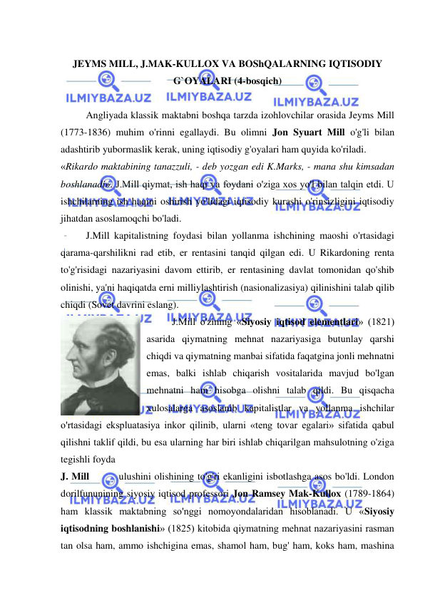  
 
 
JEYMS MILL, J.MAK-KULLOX VA BOShQALARNING IQTISODIY 
G`OYALARI (4-bosqich) 
 
Angliyada klassik maktabni boshqa tarzda izohlovchilar orasida Jeyms Mill 
(1773-1836) muhim o'rinni egallaydi. Bu olimni Jon Syuart Mill o'g'li bilan 
adashtirib yubormaslik kerak, uning iqtisodiy g'oyalari ham quyida ko'riladi.  
«Rikardo maktabining tanazzuli, - deb yozgan edi K.Marks, - mana shu kimsadan 
boshlanadi». J.Mill qiymat, ish haqi va foydani o'ziga xos yo'l bilan talqin etdi. U 
ishchilarning ish haqini oshirish yo'lidagi iqtisodiy kurashi o'rinsizligini iqtisodiy 
jihatdan asoslamoqchi bo'ladi.  
J.Mill kapitalistning foydasi bilan yollanma ishchining maoshi o'rtasidagi 
qarama-qarshilikni rad etib, er rentasini tanqid qilgan edi. U Rikardoning renta 
to'g'risidagi nazariyasini davom ettirib, er rentasining davlat tomonidan qo'shib 
olinishi, ya'ni haqiqatda erni milliylashtirish (nasionalizasiya) qilinishini talab qilib 
chiqdi (Sovet davrini eslang).  
J.Mill o'zining «Siyosiy iqtisod elementlari» (1821) 
asarida qiymatning mehnat nazariyasiga butunlay qarshi 
chiqdi va qiymatning manbai sifatida faqatgina jonli mehnatni 
emas, balki ishlab chiqarish vositalarida mavjud bo'lgan 
mehnatni ham hisobga olishni talab qildi. Bu qisqacha 
xulosalarga asoslanib kapitalistlar va yollanma ishchilar 
o'rtasidagi ekspluatasiya inkor qilinib, ularni «teng tovar egalari» sifatida qabul 
qilishni taklif qildi, bu esa ularning har biri ishlab chiqarilgan mahsulotning o'ziga 
tegishli foyda  
J. Mill         ulushini olishining to'g'ri ekanligini isbotlashga asos bo'ldi. London 
dorilfununining siyosiy iqtisod professori Jon Ramsey Mak-Kullox (1789-1864) 
ham klassik maktabning so'nggi nomoyondalaridan hisoblanadi. U «Siyosiy 
iqtisodning boshlanishi» (1825) kitobida qiymatning mehnat nazariyasini rasman 
tan olsa ham, ammo ishchigina emas, shamol ham, bug' ham, koks ham, mashina 
