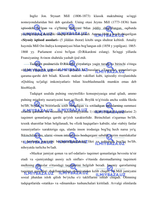  
 
Ingliz Jon. Styuart Mill (1806-1873) klassik maktabning so'nggi 
nomoyondalaridan biri deb qaraladi. Uning otasi Jeyms Mill (1773-1836) ham 
iqtisodchi bo'lgan va o'g'lining tarbiyasi bilan jiddiy shug'illangan, oqibatda 
yoshligidaayoq dastlabki tadqiqotlari e'lon qilindi. Ammo 1848 y.bosib chiqarilgan 
«Siyosiy iqtisod asoslari» (5 jilddan iborat) kitobi unga shuhrat keltirdi. Amaliy 
hayotda Mill Ost-Indiya kompaniyasi bilan bog'langan edi (1858 y yopilgan). 1865-
1868 yy. Parlament a'zosi bo'lgan (D.Rikardoni eslang). So'nggi yillarda 
Fransiyaning Avinon shahrida yashab ijod etdi.  
Tadqiqot predmetida D.Rikardo g'oyalariga yaqin turadi va birinchi o'ringa 
«ishlab chiqarish qonunlari» ni qo'yadi, bu masalani «Taqsimot qonunlari»ga 
qarama-qarshi deb biladi. Klassik maktab vakillari kabi, iqtisodiy rivojlanishda 
«Qishloq xo'jaligi imkoniyatlari» bilan hisoblashmaslik mumkin emas deb 
hisoblaydi.  
Tadqiqot usulida pulning «neytrollik» konsepsiyasiga amal qiladi, ammo 
pulning miqdoriy nazariyasini ham qo'llaydi. Boylik to'g'risida ancha sodda fikrda 
bo'lib, boylik bu bozorlarda sotib olinadigan va sotiladigan narsalarning summasi 
sifatida qaraladi. Bu olimning metodologiyasida 1) ishlab chiqarish qonunlarini 2) 
taqsimot qonunlariga qarshi qo'yish xarakterlidir. Birinchilari o'zgarmas bo'lib, 
texnik sharoitlar bilan belgilanadi, bu «fizik haqiqatlar» kabidir, ular «tabiiy fanlar 
xususiyatlari» xarakteriga ega, ularda inson irodasiga bog'liq hech narsa yo'q. 
Ikkinchilari esa, ularni «inson intuisiyasi» boshqargani sababli, ayrim mamlakatlar 
va davrlarda jamiyatni boshqaradiganlarning fikri va xohishiga bog'liq bo'lib, 
nihoyatda turlicha bo'ladi.  
«Mazkur jamiyat qonun va urf-odatlari» taqsimot qonunlariga bevosita ta'sir 
etadi va «jamiyatdagi asosiy uch sinflar» o'rtasida daromadlarning taqsimoti 
mulkning shaxslar o'rtasidagi taqsimotini belgilab beradi. Insoniy qarorlarning 
taqsimot qonunlari shakllanishidagi ahamiyatidan kelib chiqib, J.S.Mill jamiyatni 
sosial jihatdan isloh qilish bo'yicha o'z takliflarini ishlab chiqadi. Olimning 
tadqiqotlarida «statika» va «dinamika» tushunchalari kiritiladi. Avvalgi olimlarda 
